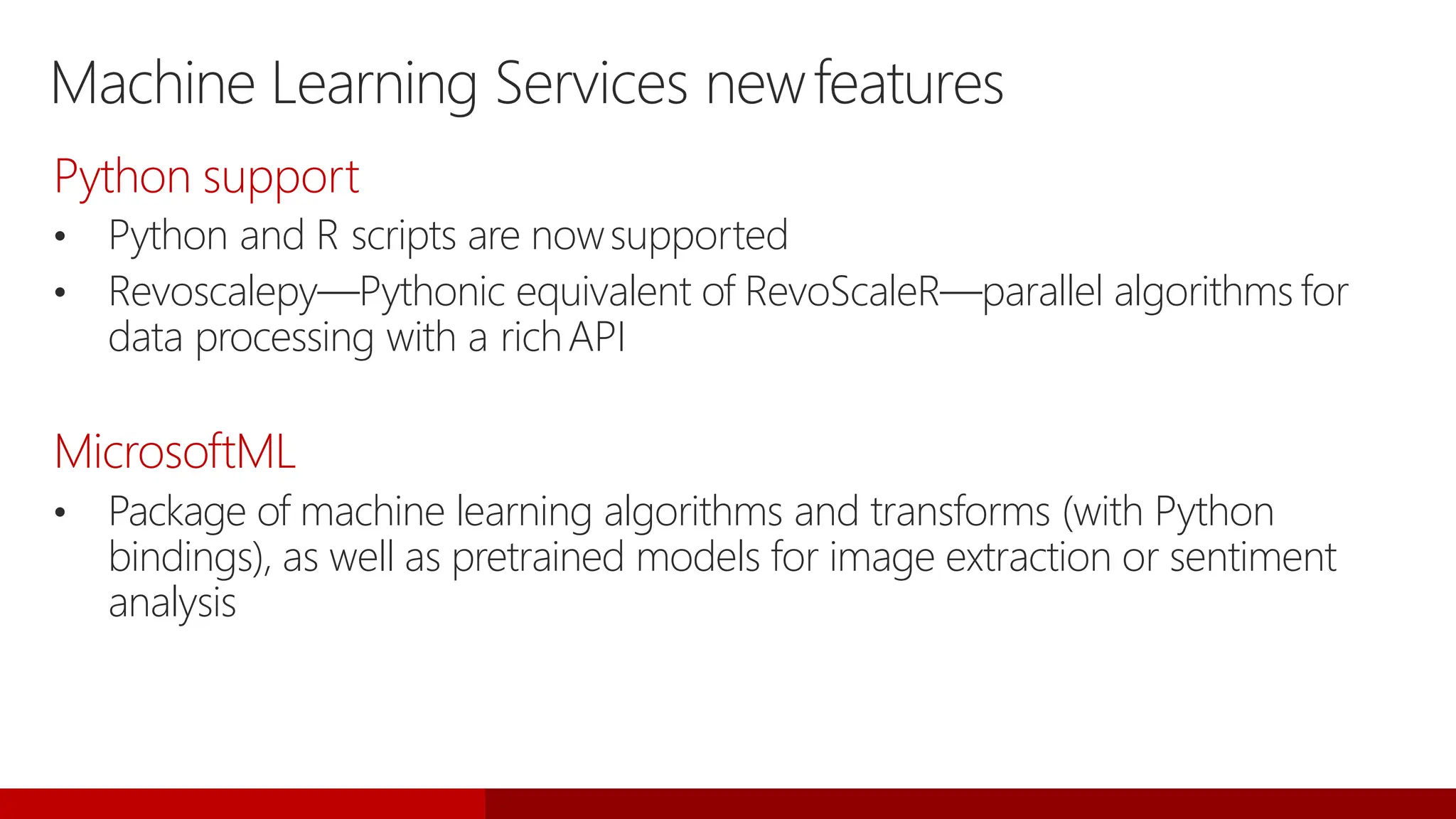 Machine Learning Services newfeatures
Python support
• Python and R scripts are nowsupported
• Revoscalepy—Pythonic equivalent of RevoScaleR—parallel algorithms for
data processing with a richAPI
MicrosoftML
• Package of machine learning algorithms and transforms (with Python
bindings), as well as pretrained models for image extraction or sentiment
analysis
 