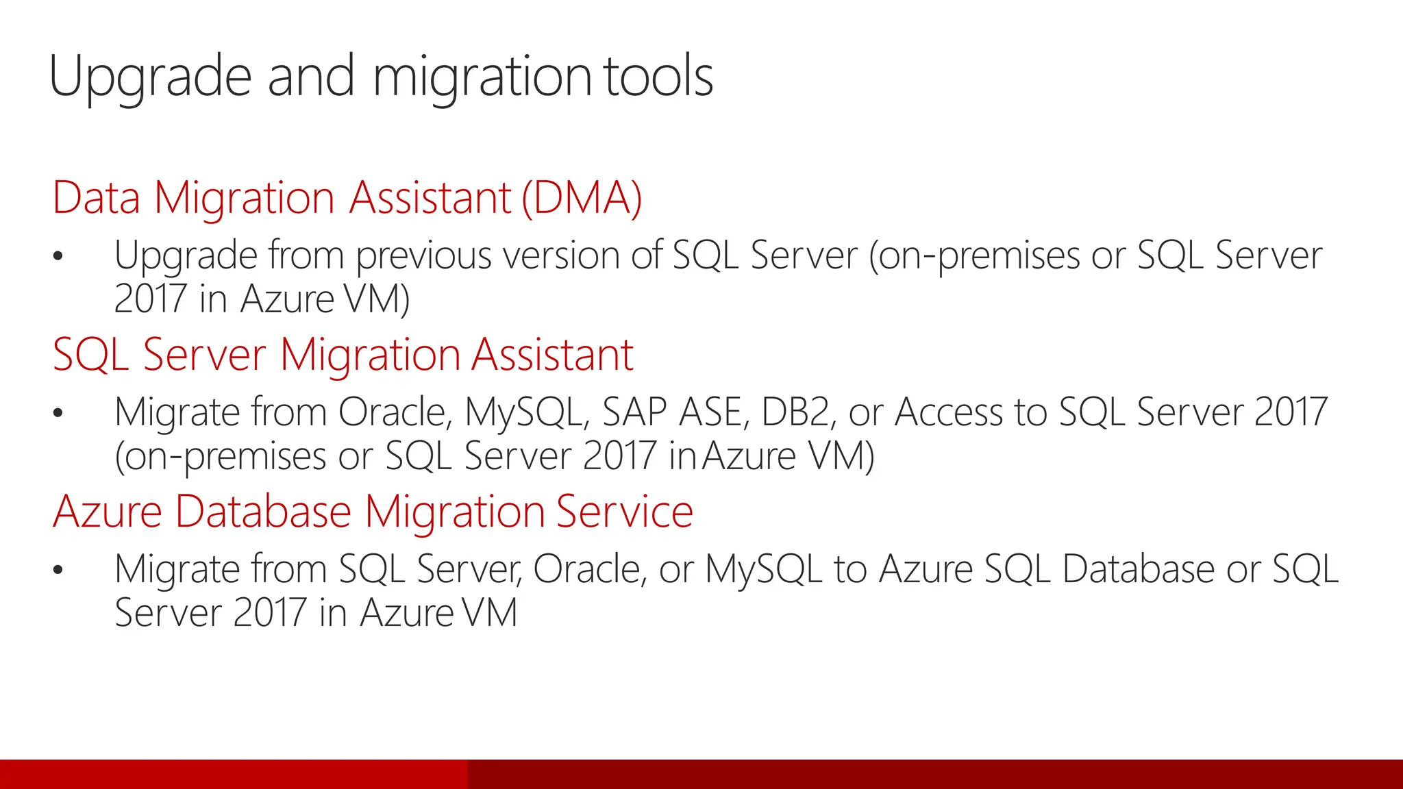 Upgrade and migrationtools
Data Migration Assistant (DMA)
• Upgrade from previous version of SQL Server (on-premises or SQL Server
2017 in Azure VM)
SQL Server Migration Assistant
• Migrate from Oracle, MySQL, SAP ASE, DB2, or Access to SQL Server 2017
(on-premises or SQL Server 2017 inAzure VM)
Azure Database Migration Service
• Migrate from SQL Server, Oracle, or MySQL to Azure SQL Database or SQL
Server 2017 in AzureVM
 