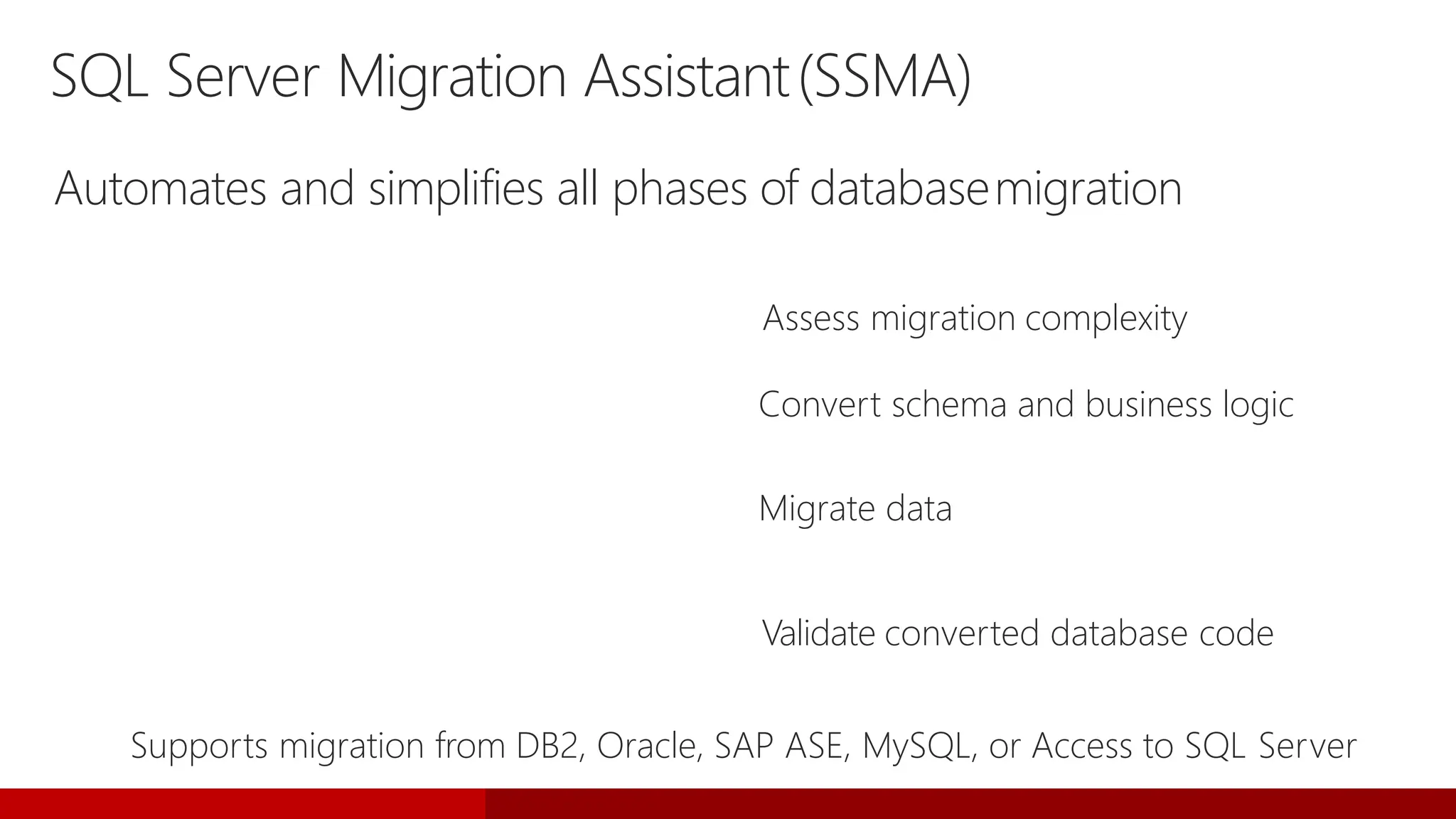 SQL Server Migration Assistant(SSMA)
Automates and simplifies all phases of databasemigration
Migration Analyzer Assess migration complexity
Schema Converter Convert schema and business logic
Data Migrator Migrate data
Migration Tester Validate converted database code
Supports migration from DB2, Oracle, SAP ASE, MySQL, or Access to SQL Server
 