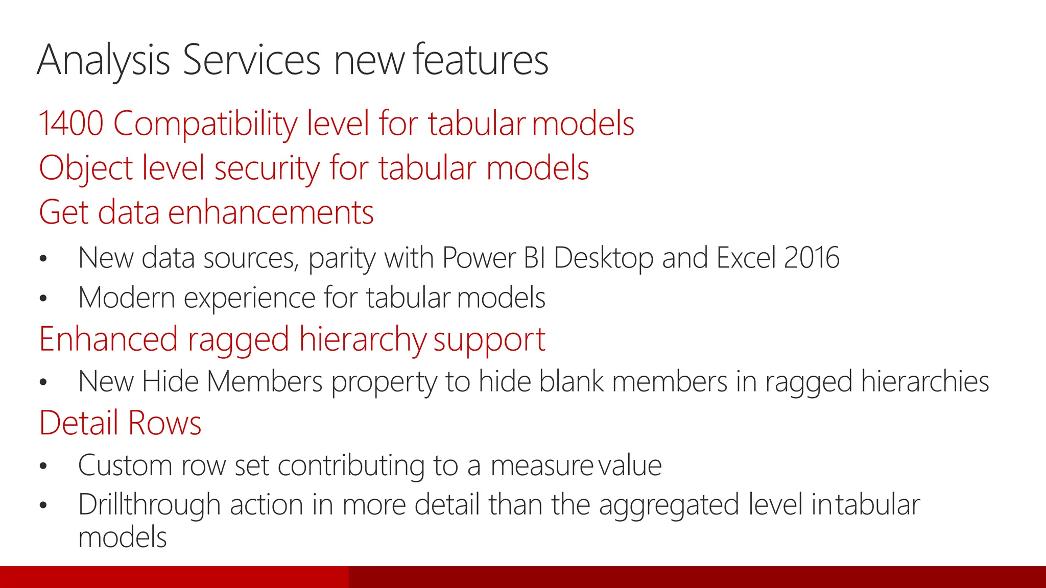 Analysis Services newfeatures
1400 Compatibility level for tabularmodels
Object level security for tabular models
Get data enhancements
• New data sources, parity with Power BI Desktop and Excel 2016
• Modern experience for tabular models
Enhanced ragged hierarchysupport
• New Hide Members property to hide blank members in ragged hierarchies
Detail Rows
• Custom row set contributing to a measurevalue
• Drillthrough action in more detail than the aggregated level intabular
models
 