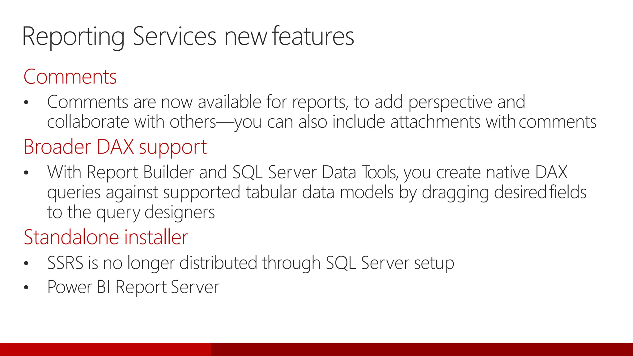 Reporting Services newfeatures
Comments
• Comments are now available for reports, to add perspective and
collaborate with others—you can also include attachments withcomments
Broader DAX support
• With Report Builder and SQL Server Data T
ools, you create native DAX
queries against supported tabular data models by dragging desiredfields
to the query designers
Standalone installer
• SSRS is no longer distributed through SQL Server setup
• Power BI Report Server
 