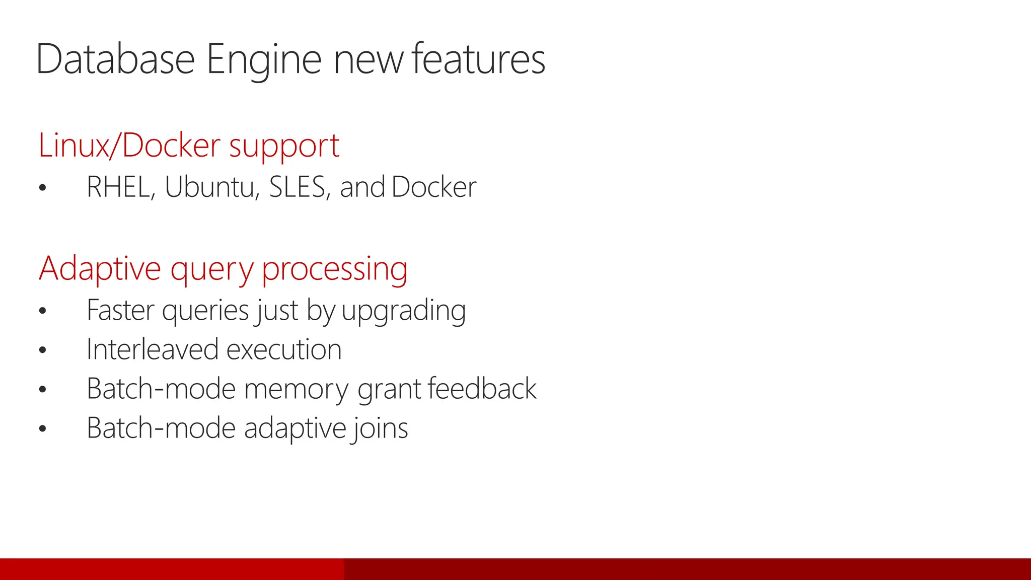 Database Engine newfeatures
Linux/Docker support
• RHEL, Ubuntu, SLES, andDocker
Adaptive query processing
• Faster queries just by upgrading
• Interleaved execution
• Batch-mode memory grant feedback
• Batch-mode adaptive joins
 