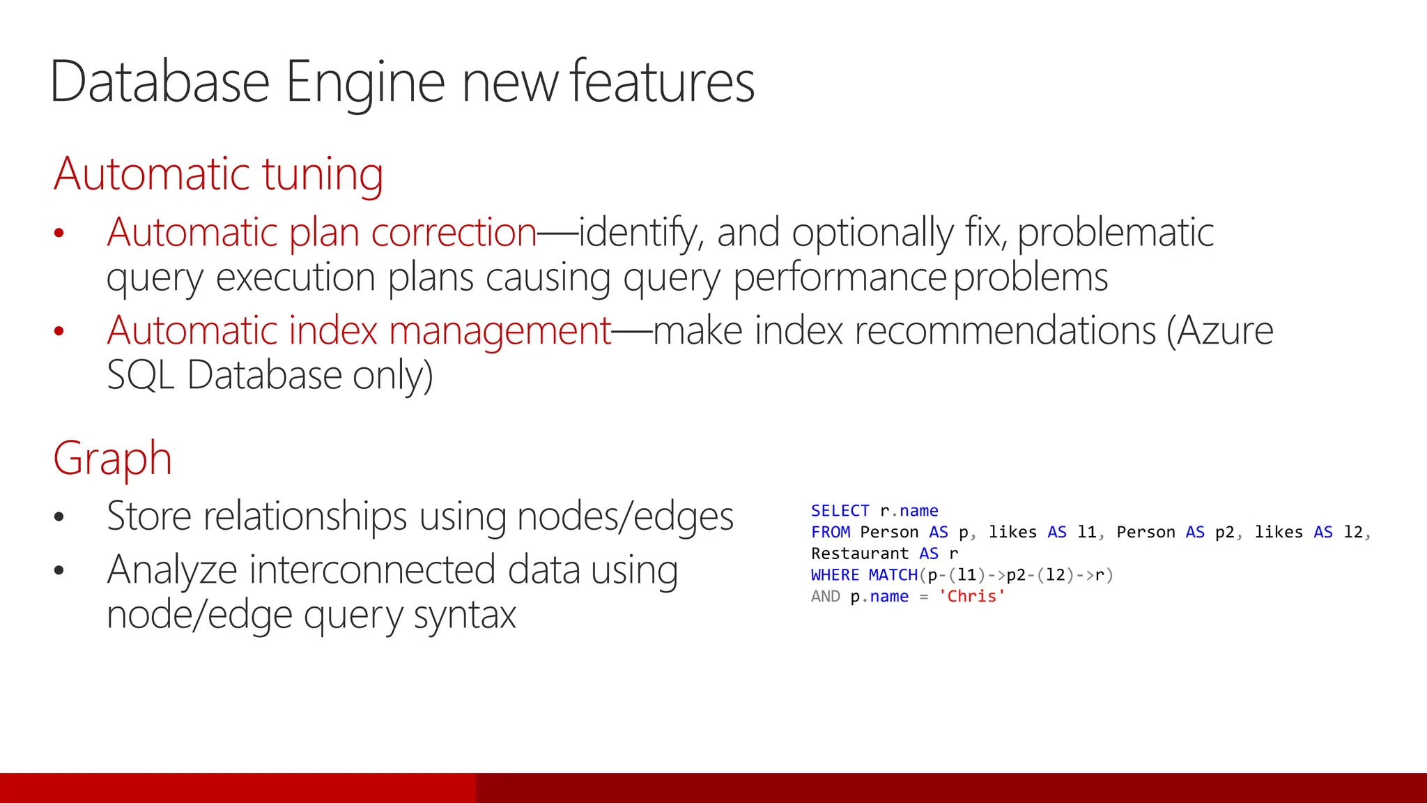 Database Engine newfeatures
• Store relationships using nodes/edges
• Analyze interconnected data using
node/edge query syntax
SELECT r.name
FROM Person AS p, likes AS l1, Person AS p2, likes AS l2,
Restaurant AS r
WHERE MATCH(p-(l1)->p2-(l2)->r)
AND p.name = 'Chris'
Automatic tuning
• Automatic plan correction—identify, and optionally fix, problematic
query execution plans causing query performanceproblems
• Automatic index management—make index recommendations (Azure
SQL Database only)
Graph
 