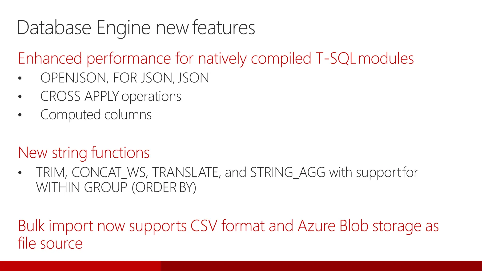 Database Engine newfeatures
Enhanced performance for natively compiled T-SQLmodules
• OPENJSON, FOR JSON,JSON
• CROSS APPLYoperations
• Computed columns
New string functions
• TRIM, CONCAT_WS, TRANSLATE, and STRING_AGG with supportfor
WITHIN GROUP (ORDERBY)
Bulk import now supports CSV format and Azure Blob storage as
file source
 