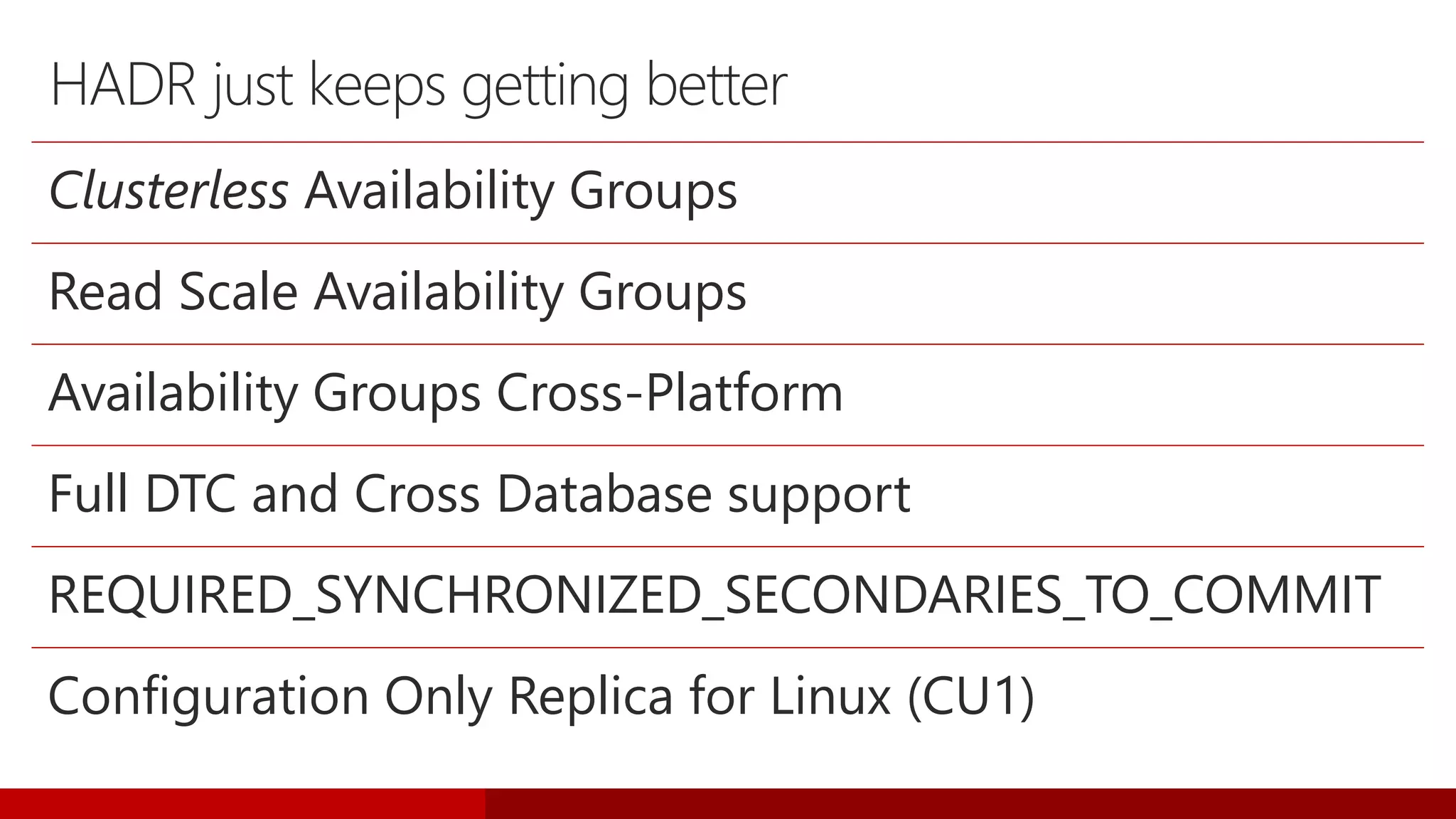 HADR just keeps getting better
Clusterless Availability Groups
Read Scale Availability Groups
Availability Groups Cross-Platform
Full DTC and Cross Database support
REQUIRED_SYNCHRONIZED_SECONDARIES_TO_COMMIT
Configuration Only Replica for Linux (CU1)
 