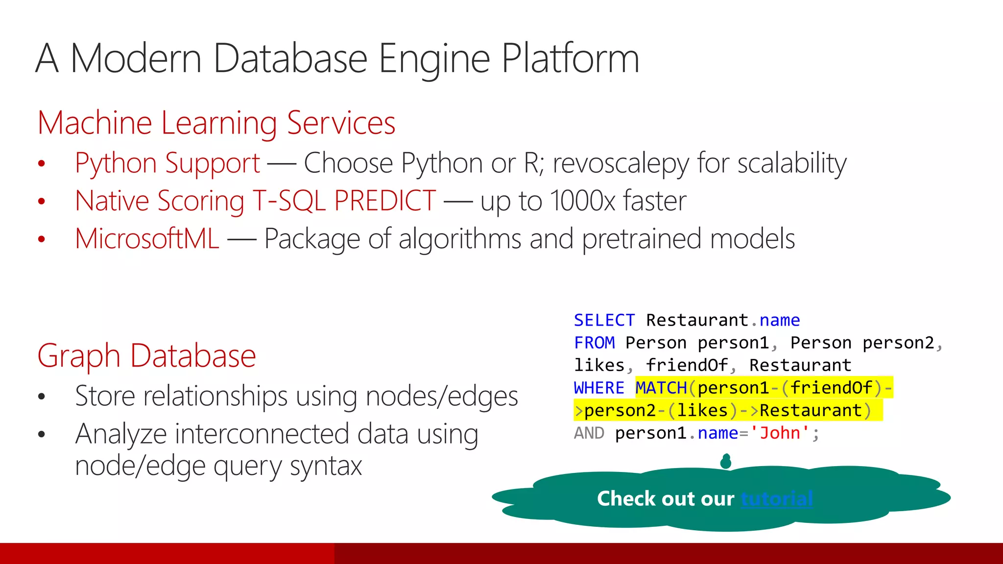 A Modern Database Engine Platform
Graph Database
• Store relationships using nodes/edges
• Analyze interconnected data using
node/edge query syntax
SELECT Restaurant.name
FROM Person person1, Person person2,
likes, friendOf, Restaurant
WHERE MATCH(person1-(friendOf)-
>person2-(likes)->Restaurant)
AND person1.name='John';
Machine Learning Services
• Python Support — Choose Python or R; revoscalepy for scalability
• Native Scoring T-SQL PREDICT — up to 1000x faster
• MicrosoftML — Package of algorithms and pretrained models
Check out our tutorial
 