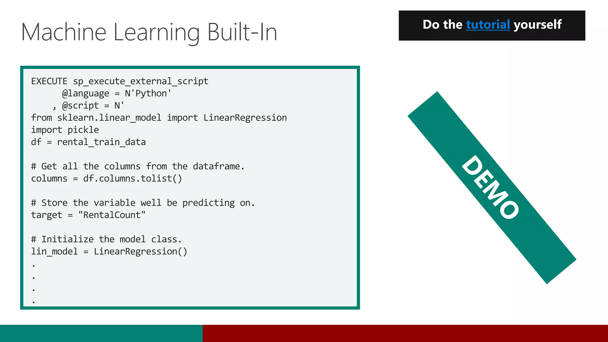 EXECUTE sp_execute_external_script
@language = N'Python'
, @script = N'
from sklearn.linear_model import LinearRegression
import pickle
df = rental_train_data
# Get all the columns from the dataframe.
columns = df.columns.tolist()
# Store the variable well be predicting on.
target = "RentalCount"
# Initialize the model class.
lin_model = LinearRegression()
.
.
.
.
Machine Learning Built-In Do the tutorial yourself
 