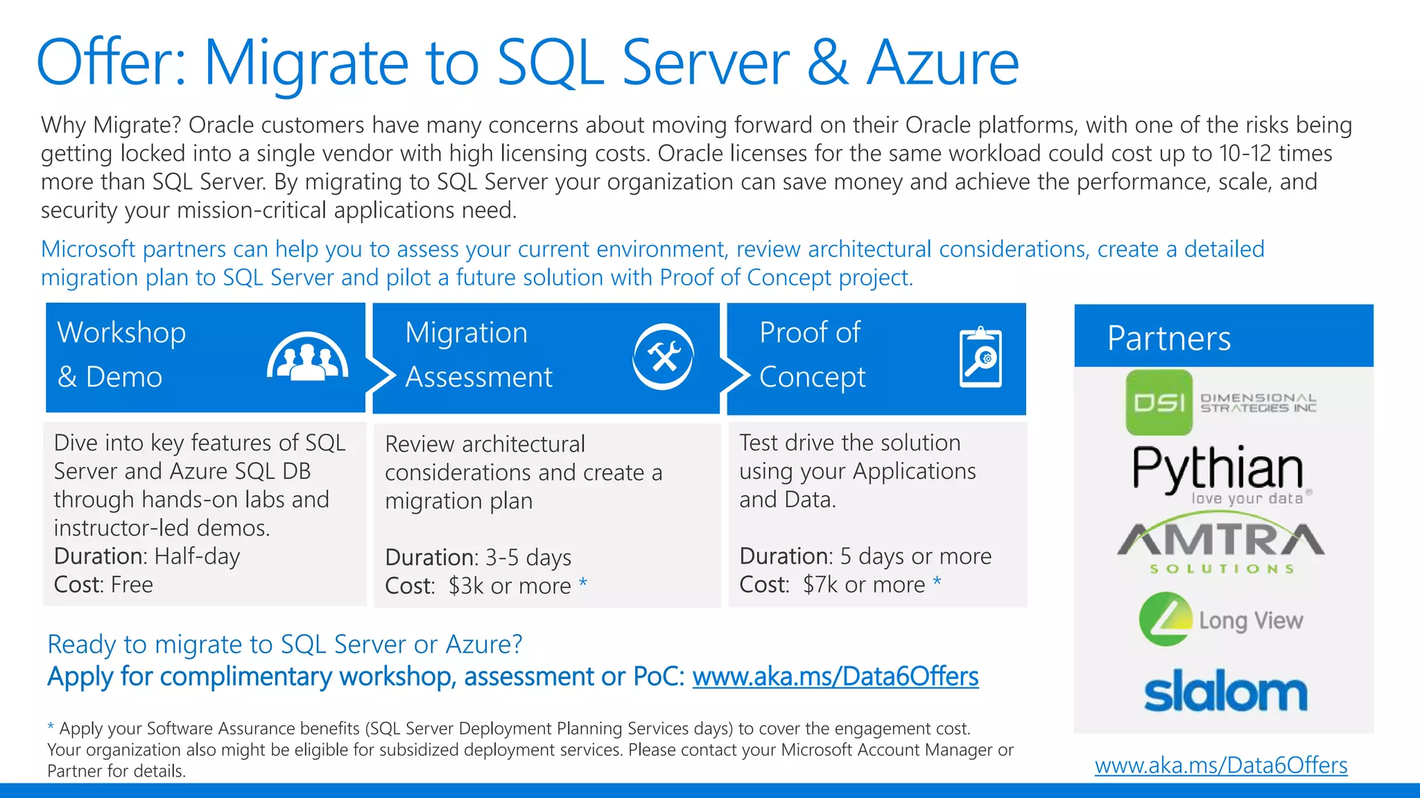 Offer: Migrate to SQL Server & Azure
Why Migrate? Oracle customers have many concerns about moving forward on their Oracle platforms, with one of the risks being
getting locked into a single vendor with high licensing costs. Oracle licenses for the same workload could cost up to 10-12 times
more than SQL Server. By migrating to SQL Server your organization can save money and achieve the performance, scale, and
security your mission-critical applications need.
Microsoft partners can help you to assess your current environment, review architectural considerations, create a detailed
migration plan to SQL Server and pilot a future solution with Proof of Concept project.
Review architectural
considerations and create a
migration plan
Dive into key features of SQL
Server and Azure SQL DB
through hands-on labs and
instructor-led demos.
Ready to migrate to SQL Server or Azure?
Apply for complimentary workshop, assessment or PoC: www.aka.ms/Data6Offers
* Apply your Software Assurance benefits (SQL Server Deployment Planning Services days) to cover the engagement cost.
Your organization also might be eligible for subsidized deployment services. Please contact your Microsoft Account Manager or
Partner for details. www.aka.ms/Data6Offers
 