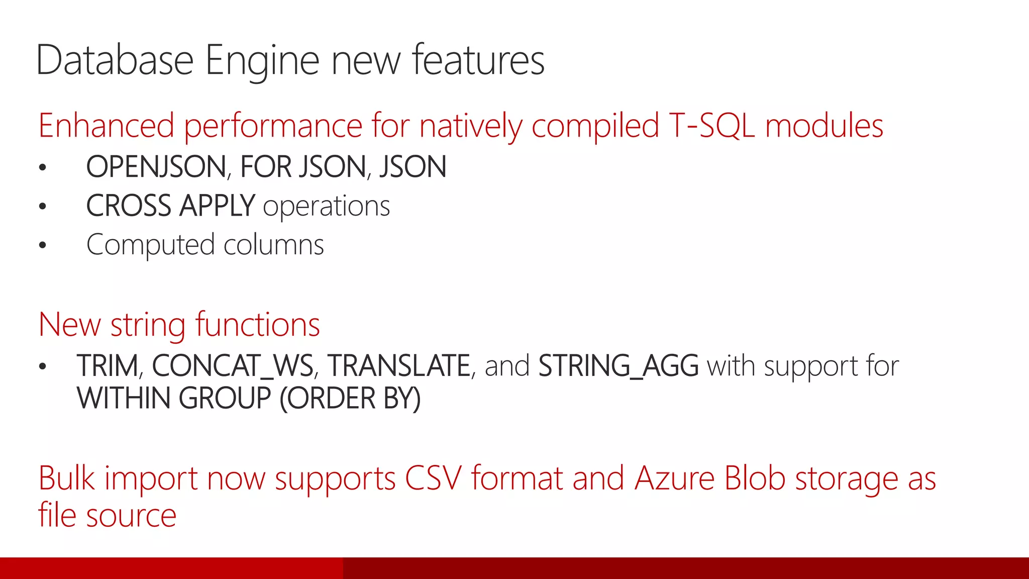Database Engine new features
Enhanced performance for natively compiled T-SQL modules
• OPENJSON, FOR JSON, JSON
• CROSS APPLY operations
• Computed columns
New string functions
• TRIM, CONCAT_WS, TRANSLATE, and STRING_AGG with support for
WITHIN GROUP (ORDER BY)
Bulk import now supports CSV format and Azure Blob storage as
file source
 