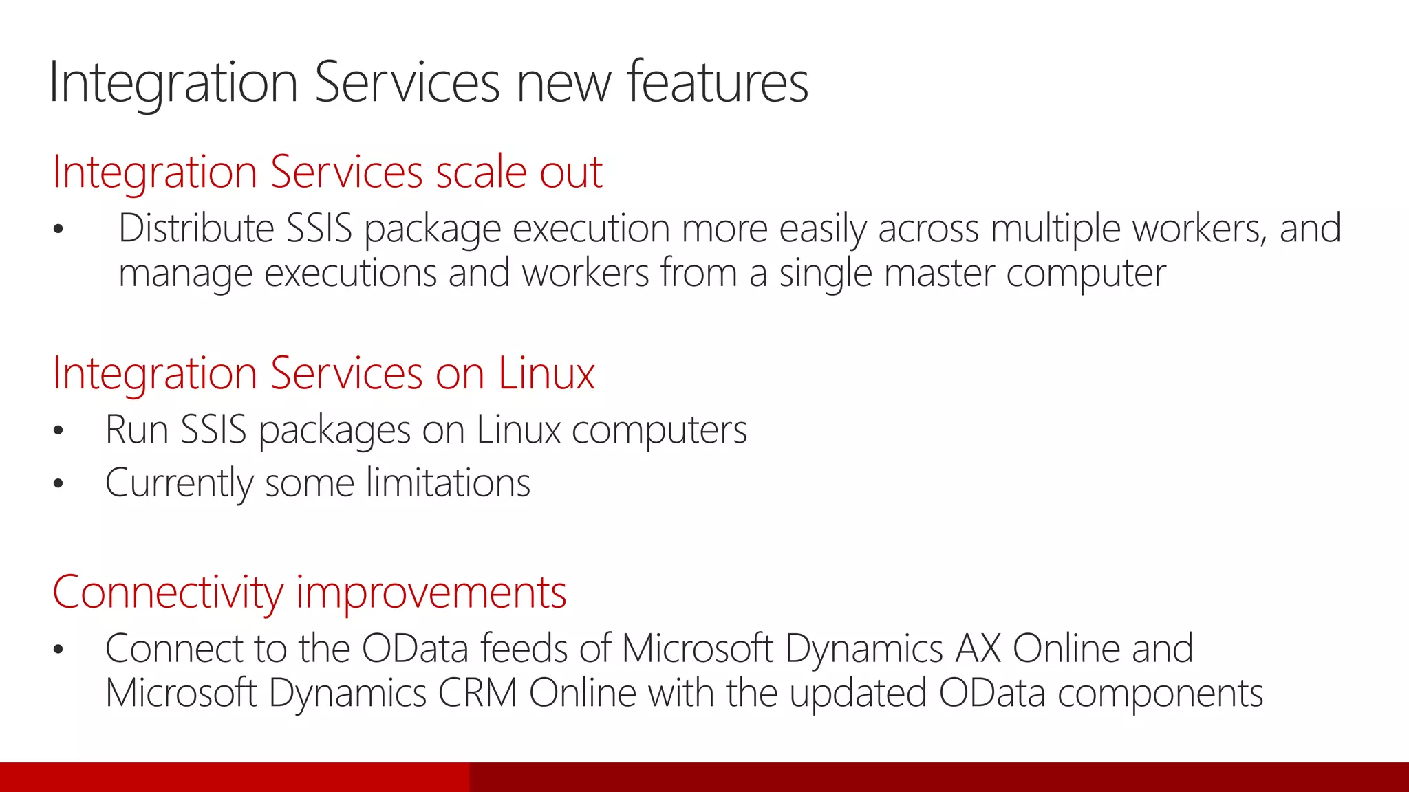 Integration Services new features
Integration Services scale out
• Distribute SSIS package execution more easily across multiple workers, and
manage executions and workers from a single master computer
Integration Services on Linux
• Run SSIS packages on Linux computers
• Currently some limitations
Connectivity improvements
• Connect to the OData feeds of Microsoft Dynamics AX Online and
Microsoft Dynamics CRM Online with the updated OData components
 
