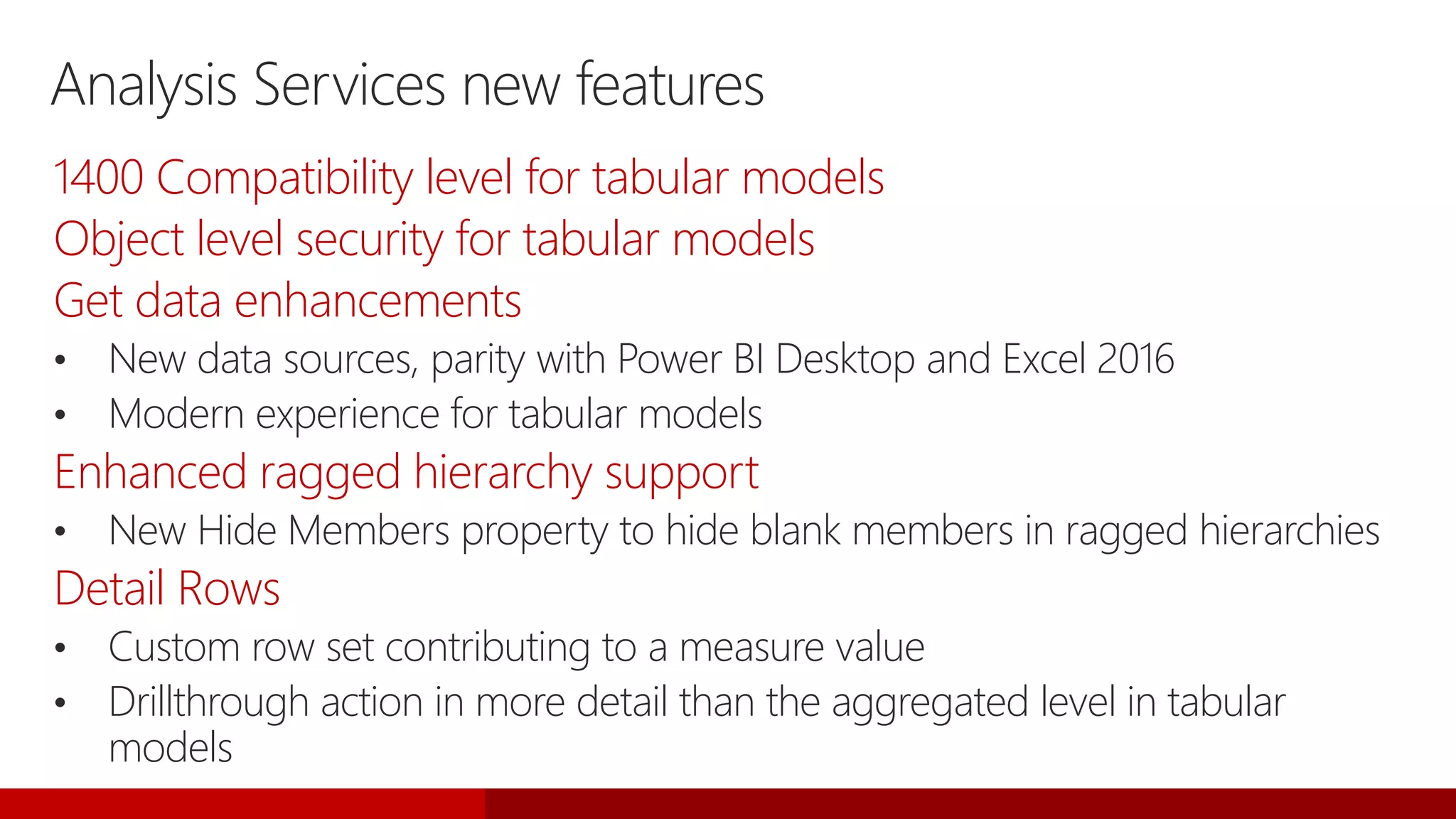 Analysis Services new features
1400 Compatibility level for tabular models
Object level security for tabular models
Get data enhancements
• New data sources, parity with Power BI Desktop and Excel 2016
• Modern experience for tabular models
Enhanced ragged hierarchy support
• New Hide Members property to hide blank members in ragged hierarchies
Detail Rows
• Custom row set contributing to a measure value
• Drillthrough action in more detail than the aggregated level in tabular
models
 