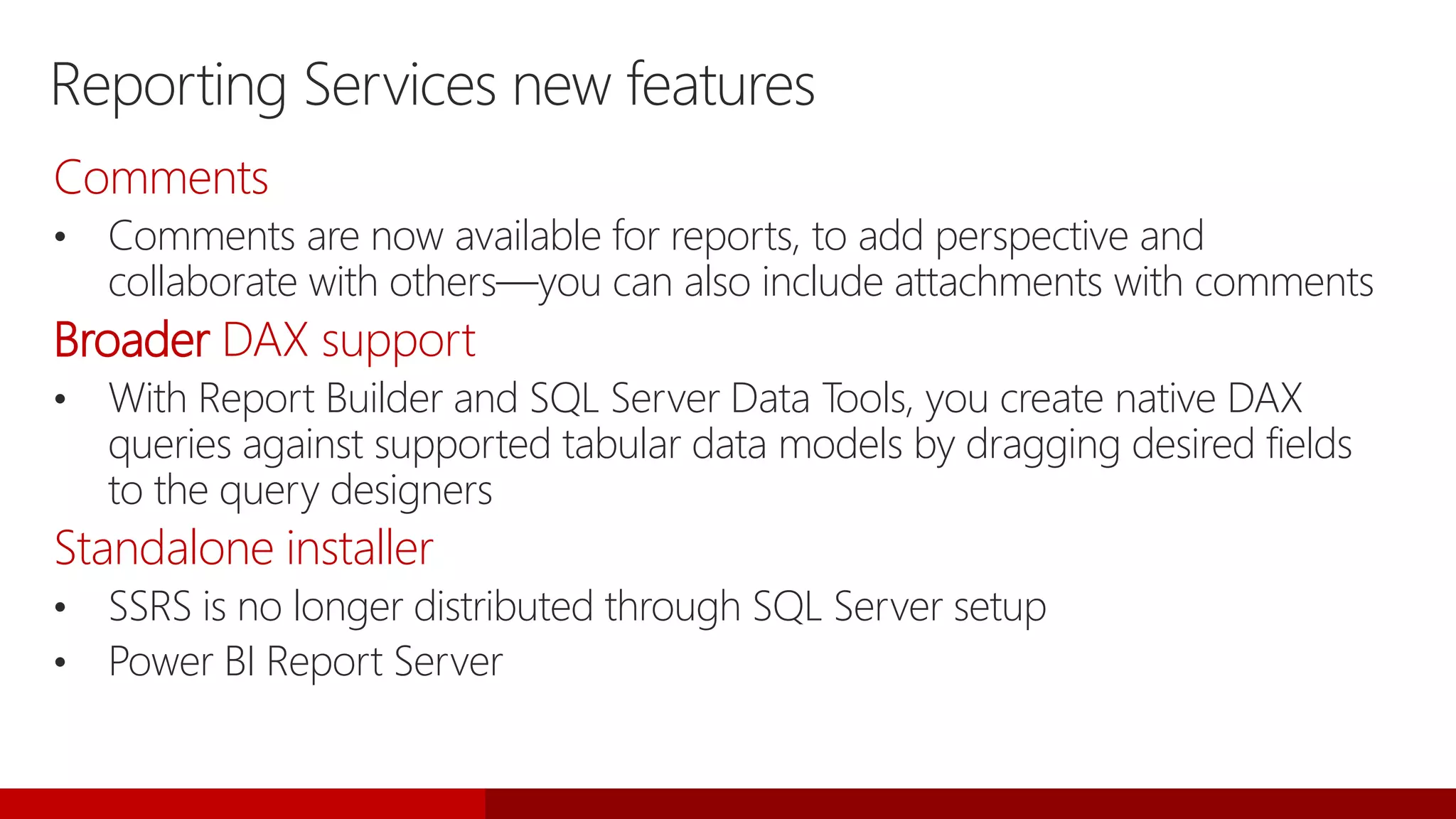 Reporting Services new features
Comments
• Comments are now available for reports, to add perspective and
collaborate with others—you can also include attachments with comments
Broader DAX support
• With Report Builder and SQL Server Data Tools, you create native DAX
queries against supported tabular data models by dragging desired fields
to the query designers
Standalone installer
• SSRS is no longer distributed through SQL Server setup
• Power BI Report Server
 