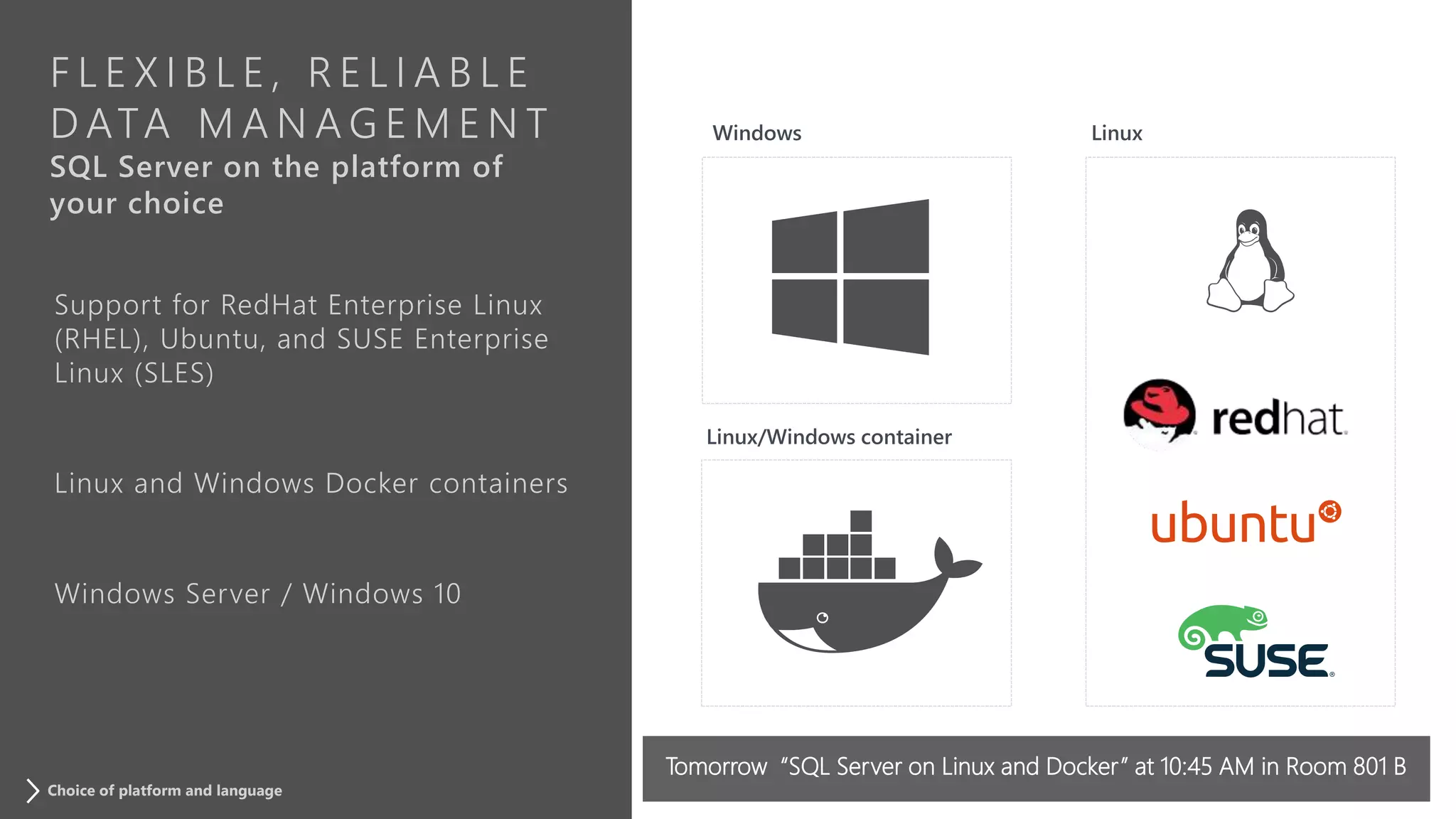 F L E X I B L E , R E L I A B L E
D ATA M A N A G E M E N T
SQL Server on the platform of
your choice
Support for RedHat Enterprise Linux
(RHEL), Ubuntu, and SUSE Enterprise
Linux (SLES)
Linux and Windows Docker containers
Windows Server / Windows 10
Choice of platform and language
Tomorrow “SQL Server on Linux and Docker” at 10:45 AM in Room 801 B
 