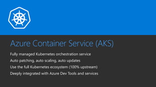 Azure Container Service (AKS)
Fully managed Kubernetes orchestration service
Auto patching, auto scaling, auto updates
Use the full Kubernetes ecosystem (100% upstream)
Deeply integrated with Azure Dev Tools and services
 