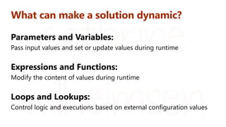 What can make a solution dynamic?
Parameters and Variables:
Pass input values and set or update values during runtime
Expressions and Functions:
Modify the content of values during runtime
Loops and Lookups:
Control logic and executions based on external configuration values
 
