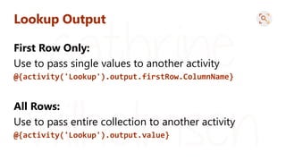 Lookup Output
First Row Only:
Use to pass single values to another activity
@{activity('Lookup').output.firstRow.ColumnName}
All Rows:
Use to pass entire collection to another activity
@{activity('Lookup').output.value}
 