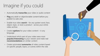 • Automatically transcribe your video or audio content
• Flag any adult or objectionable content before you
publish to web sites
• Enable true video search – for any spoken word, face,
object, topic, or even a product – across your entire
video archive
• Create captions for your video content – in any
language
• Understand which part of your video were most
popular/interesting to your viewers and make real
recommendations on similar content
• Create automated summaries of video content based
on specific people, topics, or scenes within the vide
 