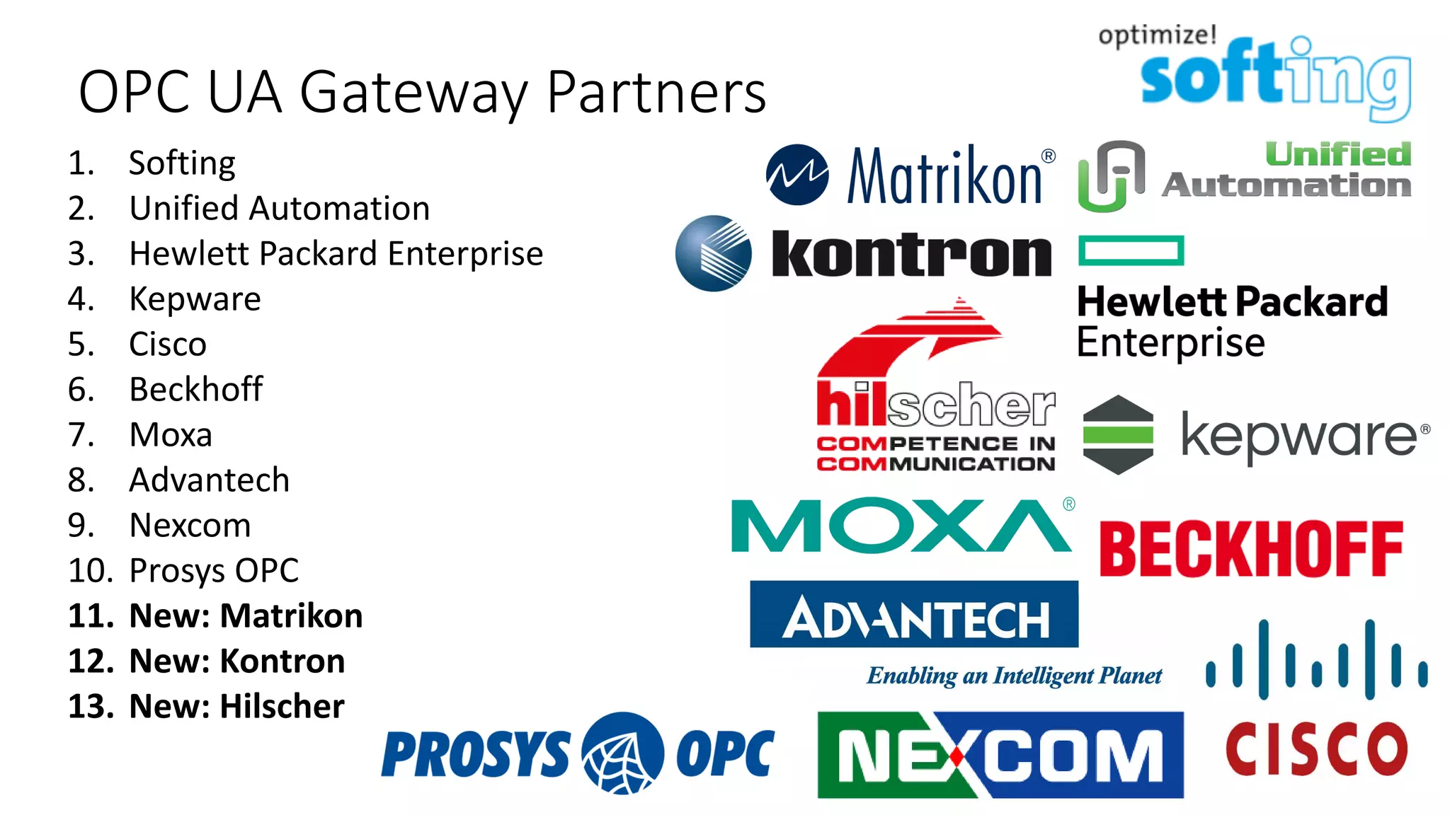 1. Softing
2. Unified Automation
3. Hewlett Packard Enterprise
4. Kepware
5. Cisco
6. Beckhoff
7. Moxa
8. Advantech
9. Nexcom
10. Prosys OPC
11. New: Matrikon
12. New: Kontron
13. New: Hilscher
OPC UA Gateway Partners
 