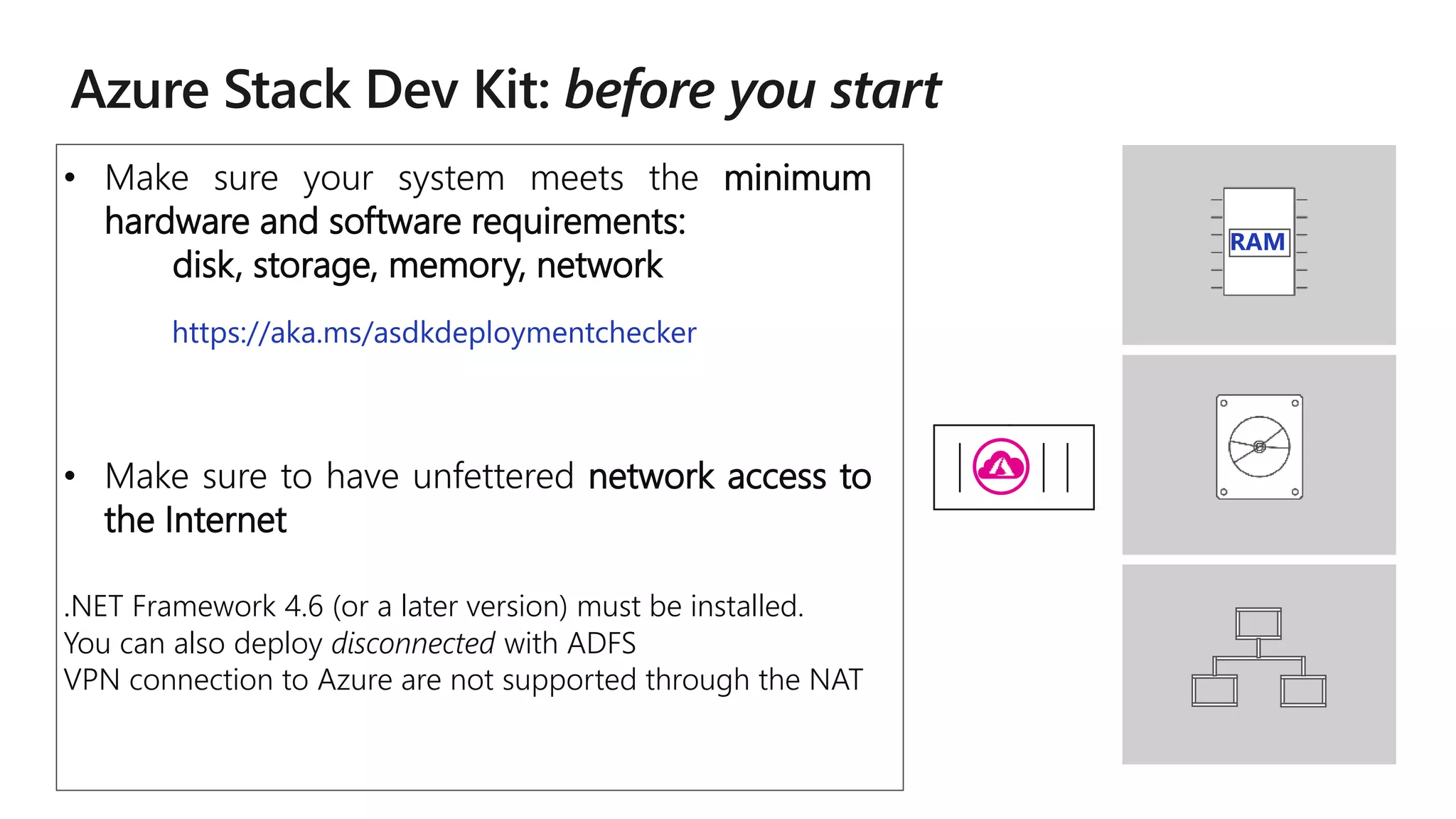 RAM
• Make sure your system meets the minimum
hardware and software requirements:
disk, storage, memory, network
• Make sure to have unfettered network access to
the Internet
.NET Framework 4.6 (or a later version) must be installed.
You can also deploy disconnected with ADFS
VPN connection to Azure are not supported through the NAT
https://aka.ms/asdkdeploymentchecker
 