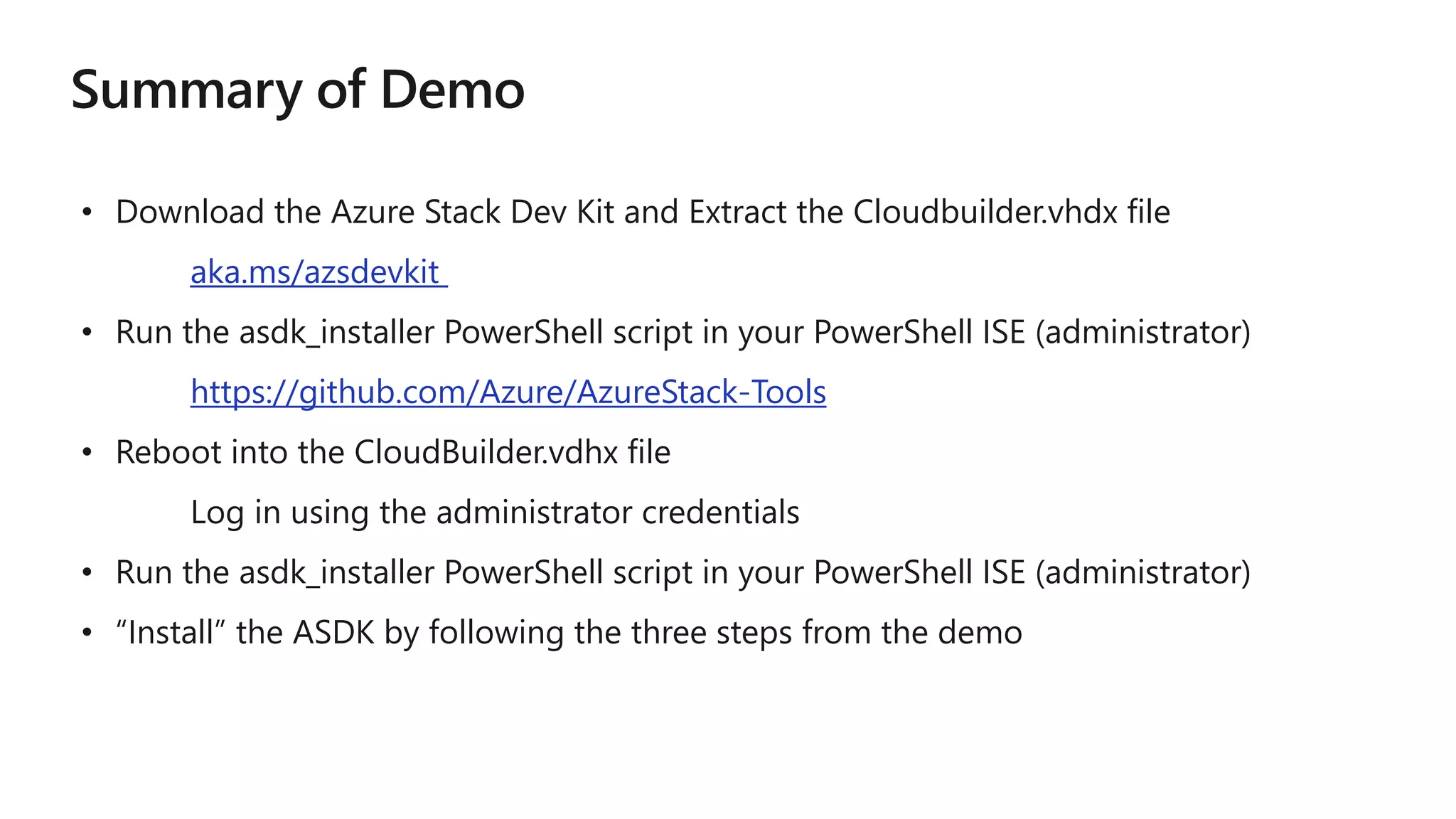 • Download the Azure Stack Dev Kit and Extract the Cloudbuilder.vhdx file
aka.ms/azsdevkit
• Run the asdk_installer PowerShell script in your PowerShell ISE (administrator)
https://github.com/Azure/AzureStack-Tools
• Reboot into the CloudBuilder.vdhx file
Log in using the administrator credentials
• Run the asdk_installer PowerShell script in your PowerShell ISE (administrator)
• “Install” the ASDK by following the three steps from the demo
 