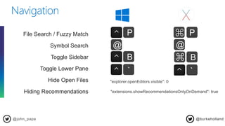 @john_papa
Navigation
@burkeholland
File Search / Fuzzy Match
Symbol Search
Toggle Sidebar
Toggle Lower Pane
Hide Open Files
Hiding Recommendations
P⌘P
@ @
B B
`
⌘
`
"explorer.openEditors.visible": 0
"extensions.showRecommendationsOnlyOnDemand": true
 