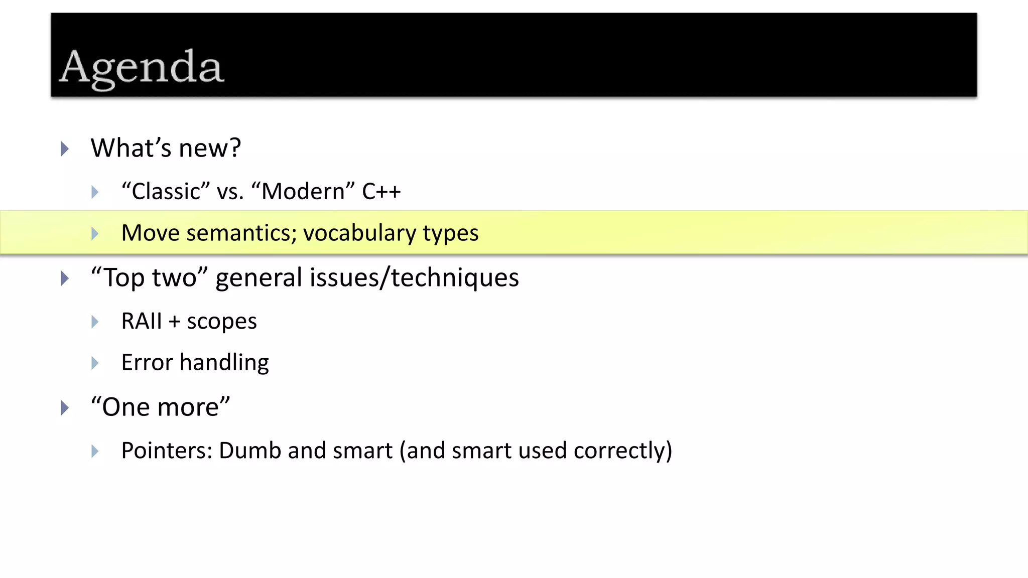  What’s new?
 “Classic” vs. “Modern” C++
 Move semantics; vocabulary types
 “Top two” general issues/techniques
 RAII + scopes
 Error handling
 “One more”
 Pointers: Dumb and smart (and smart used correctly)
 