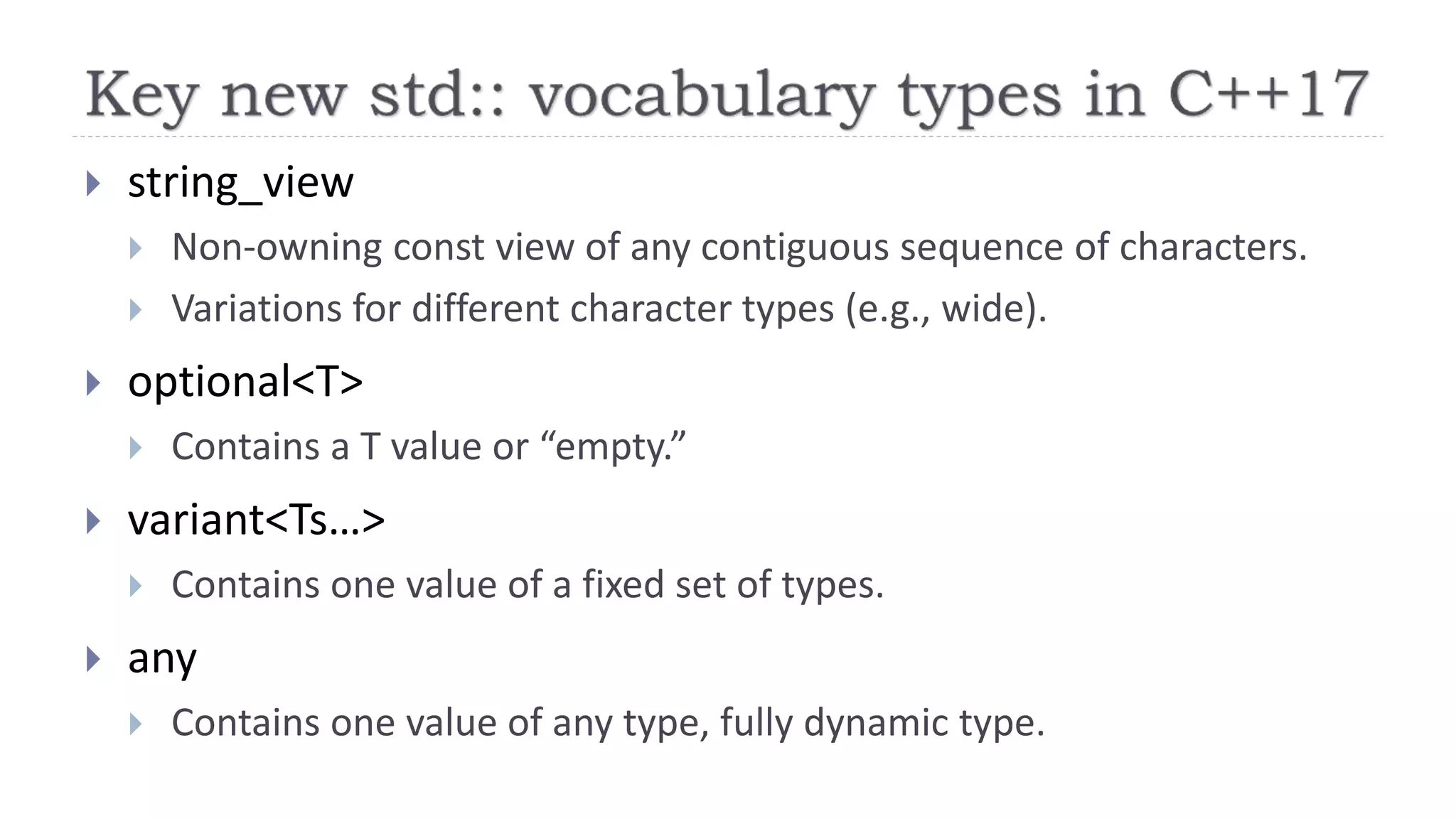  string_view
 Non-owning const view of any contiguous sequence of characters.
 Variations for different character types (e.g., wide).
 optional<T>
 Contains a T value or “empty.”
 variant<Ts…>
 Contains one value of a fixed set of types.
 any
 Contains one value of any type, fully dynamic type.
 