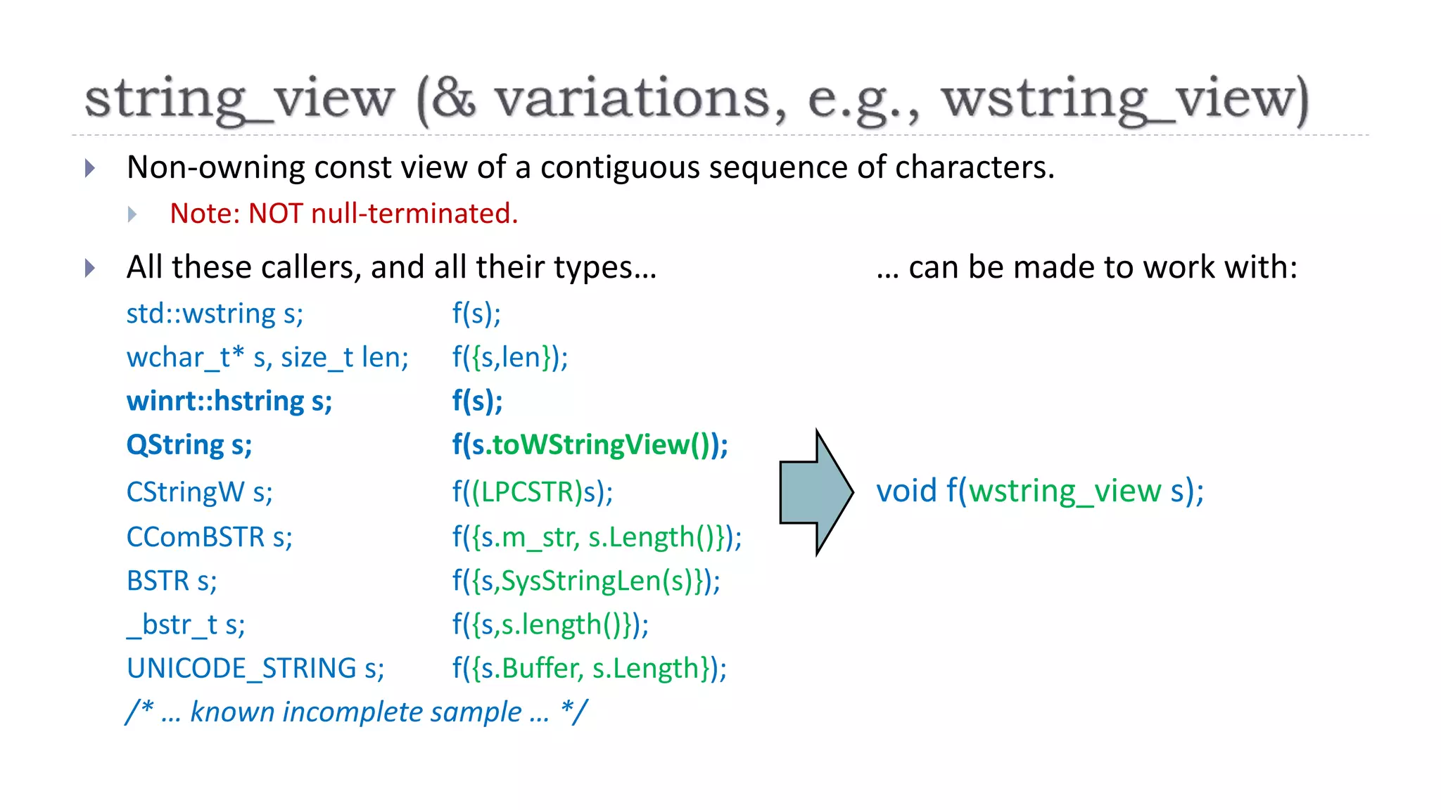  Non-owning const view of a contiguous sequence of characters.
 Note: NOT null-terminated.
 All these callers, and all their types… … can be made to work with:
std::wstring s; f(s);
wchar_t* s, size_t len; f({s,len});
winrt::hstring s; f(s);
QString s; f(s.toWStringView());
CStringW s; f((LPCSTR)s); void f(wstring_view s);
CComBSTR s; f({s.m_str, s.Length()});
BSTR s; f({s,SysStringLen(s)});
_bstr_t s; f({s,s.length()});
UNICODE_STRING s; f({s.Buffer, s.Length});
/* … known incomplete sample … */
 