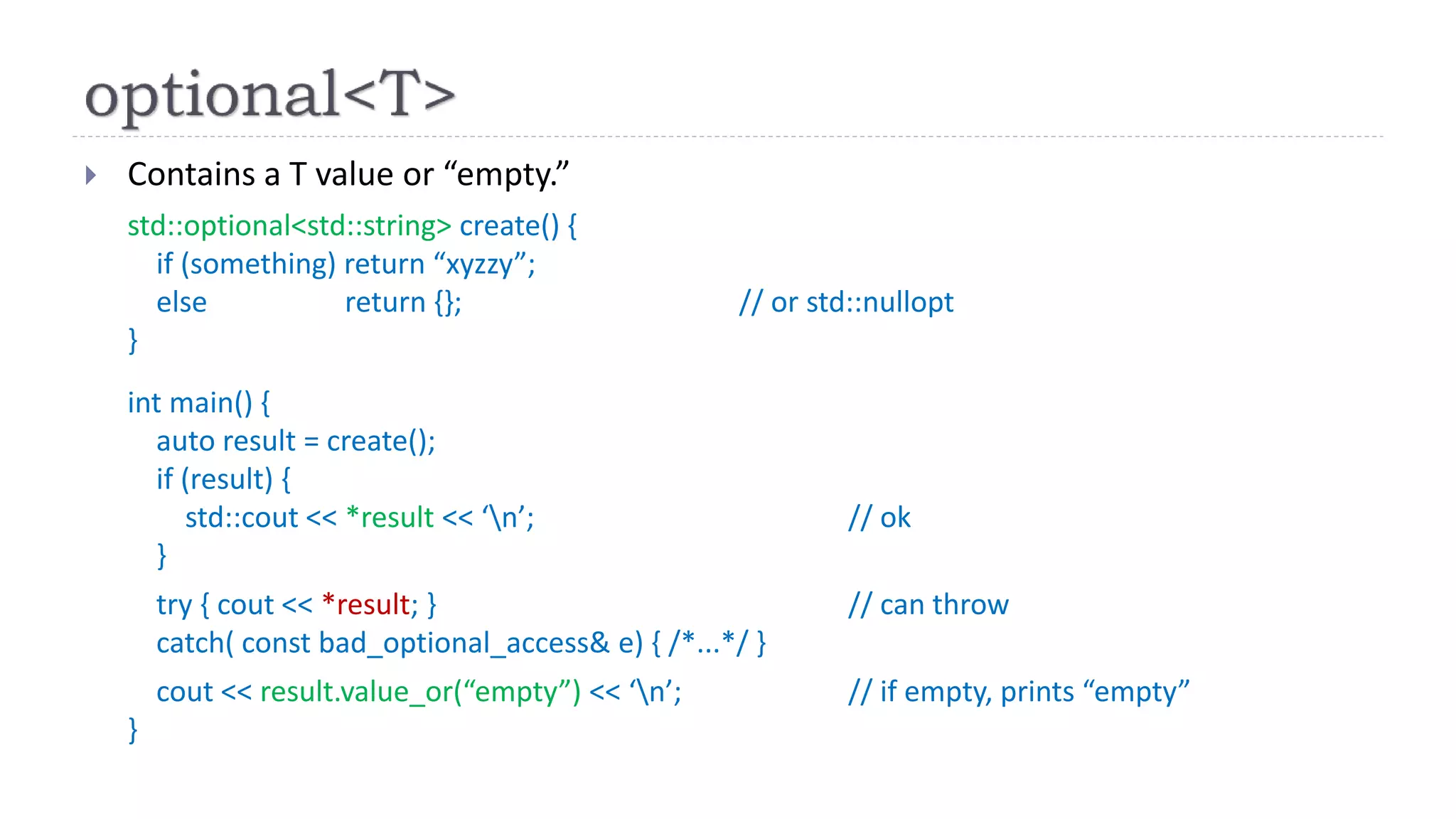  Contains a T value or “empty.”
std::optional<std::string> create() {
if (something) return “xyzzy”;
else return {}; // or std::nullopt
}
int main() {
auto result = create();
if (result) {
std::cout << *result << ‘n’; // ok
}
try { cout << *result; } // can throw
catch( const bad_optional_access& e) { /*...*/ }
cout << result.value_or(“empty”) << ‘n’; // if empty, prints “empty”
}
 