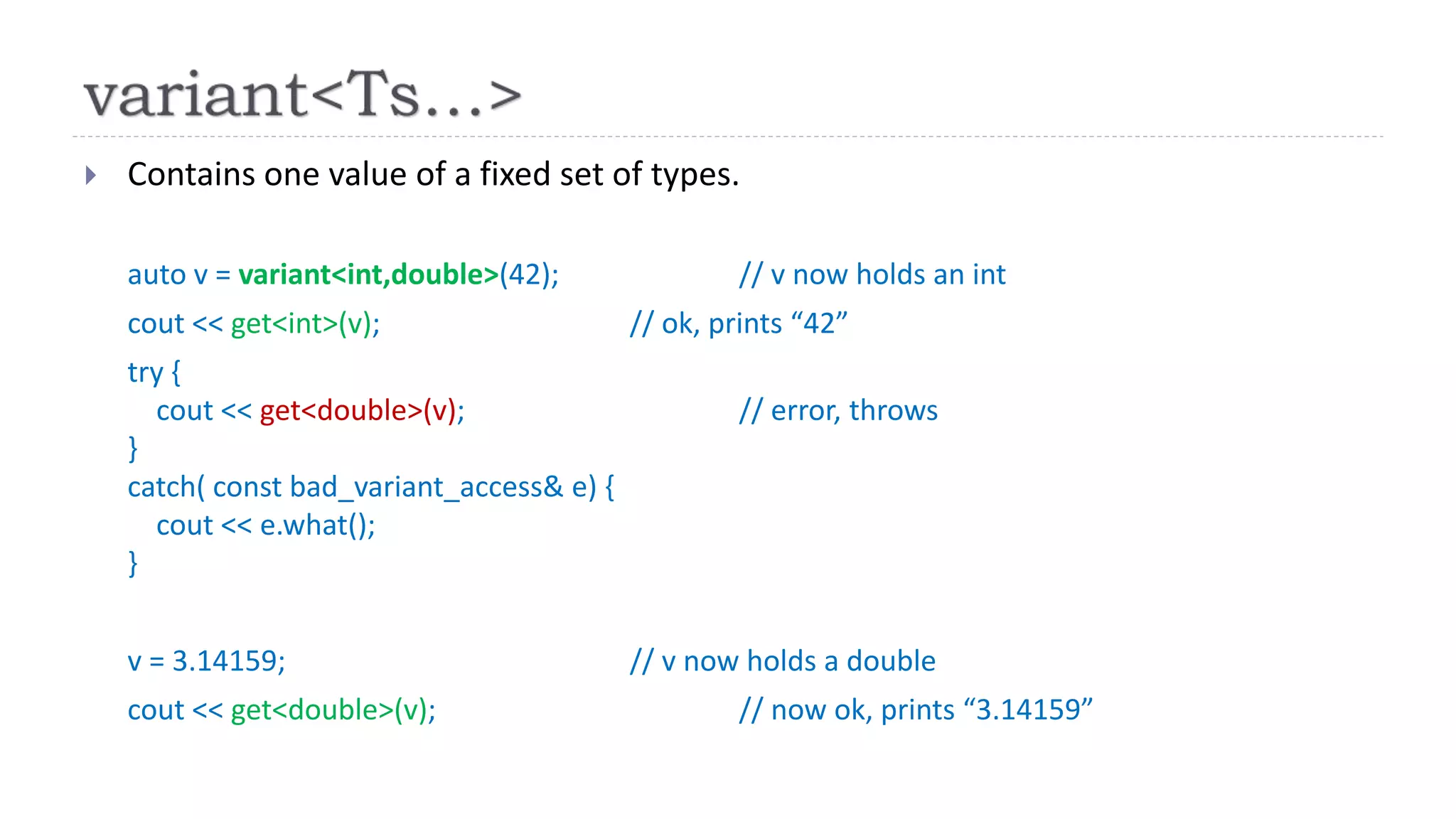  Contains one value of a fixed set of types.
auto v = variant<int,double>(42); // v now holds an int
cout << get<int>(v); // ok, prints “42”
try {
cout << get<double>(v); // error, throws
}
catch( const bad_variant_access& e) {
cout << e.what();
}
v = 3.14159; // v now holds a double
cout << get<double>(v); // now ok, prints “3.14159”
 