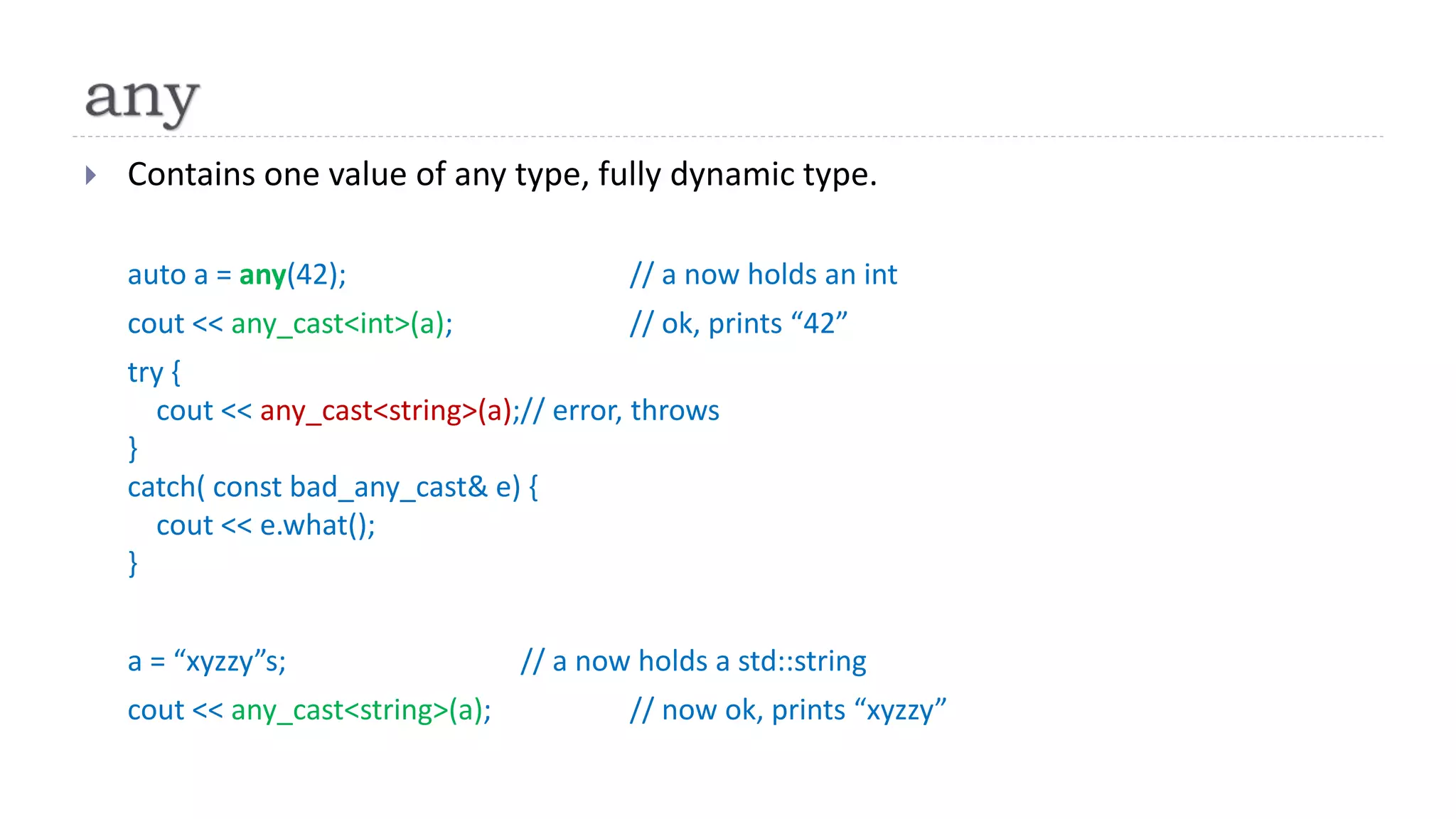  Contains one value of any type, fully dynamic type.
auto a = any(42); // a now holds an int
cout << any_cast<int>(a); // ok, prints “42”
try {
cout << any_cast<string>(a);// error, throws
}
catch( const bad_any_cast& e) {
cout << e.what();
}
a = “xyzzy”s; // a now holds a std::string
cout << any_cast<string>(a); // now ok, prints “xyzzy”
 