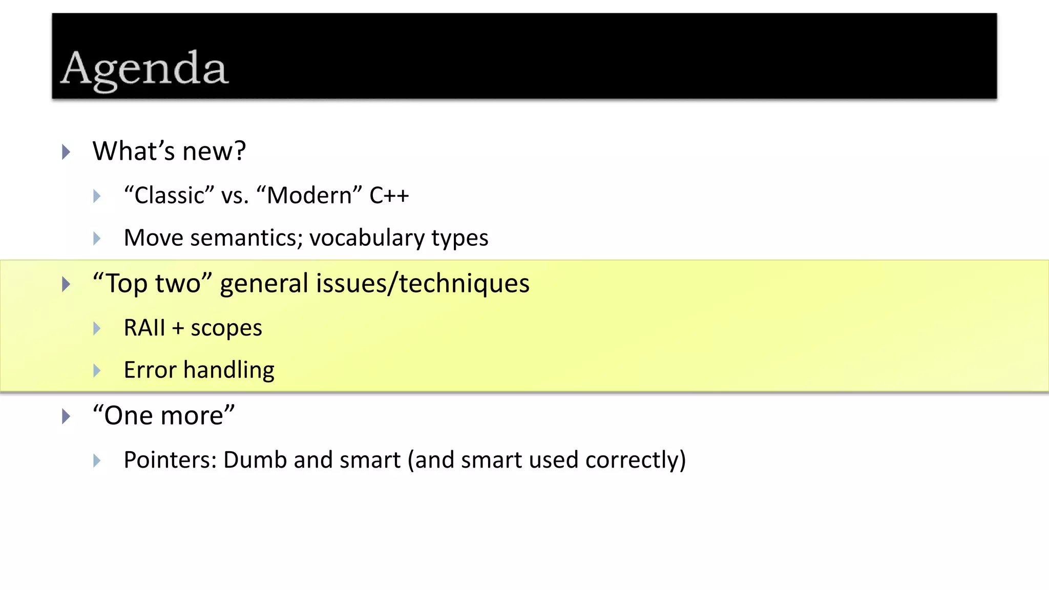  What’s new?
 “Classic” vs. “Modern” C++
 Move semantics; vocabulary types
 “Top two” general issues/techniques
 RAII + scopes
 Error handling
 “One more”
 Pointers: Dumb and smart (and smart used correctly)
 