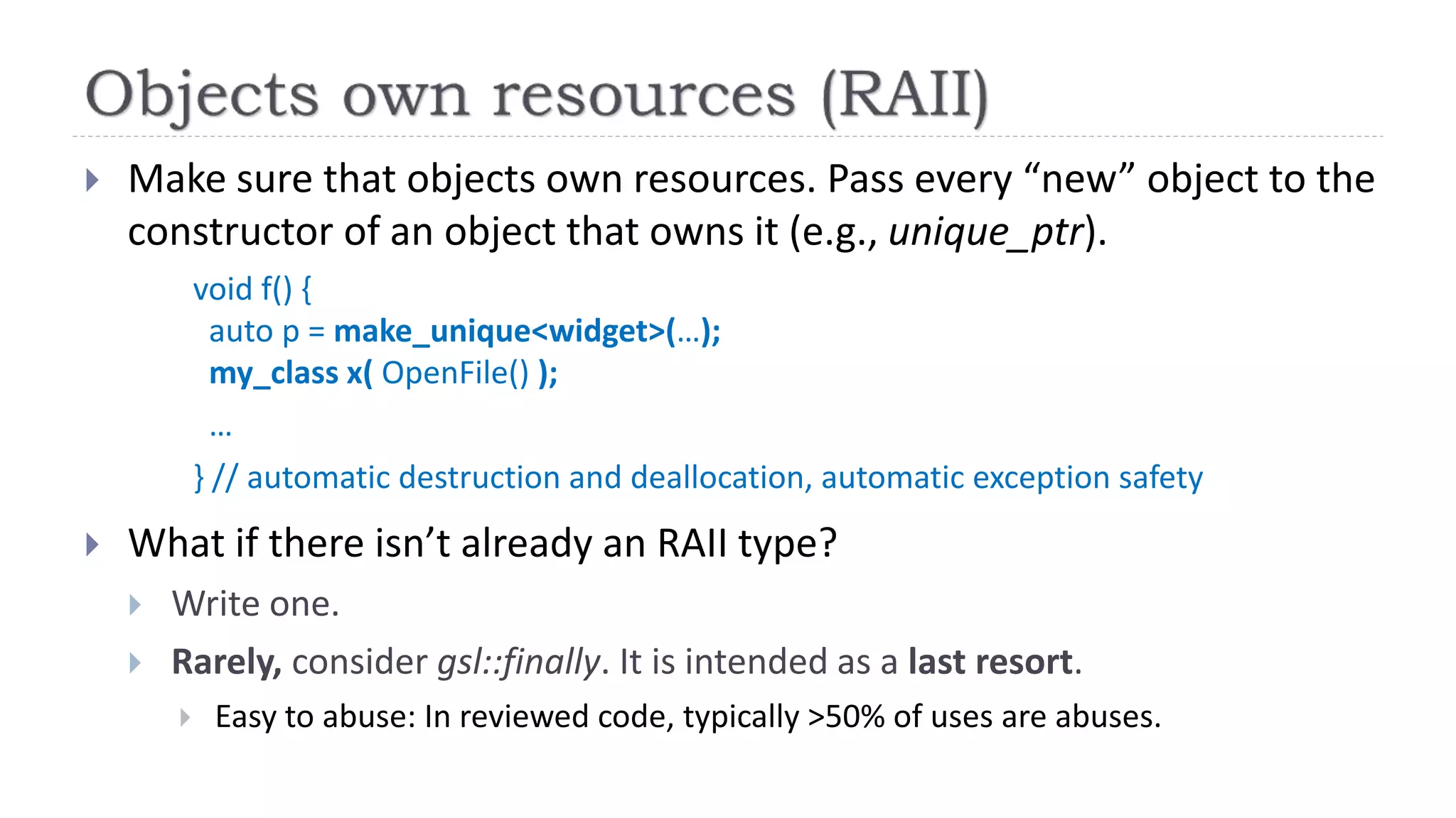  Make sure that objects own resources. Pass every “new” object to the
constructor of an object that owns it (e.g., unique_ptr).
void f() {
auto p = make_unique<widget>(…);
my_class x( OpenFile() );
…
} // automatic destruction and deallocation, automatic exception safety
 What if there isn’t already an RAII type?
 Write one.
 Rarely, consider gsl::finally. It is intended as a last resort.
 Easy to abuse: In reviewed code, typically >50% of uses are abuses.
 