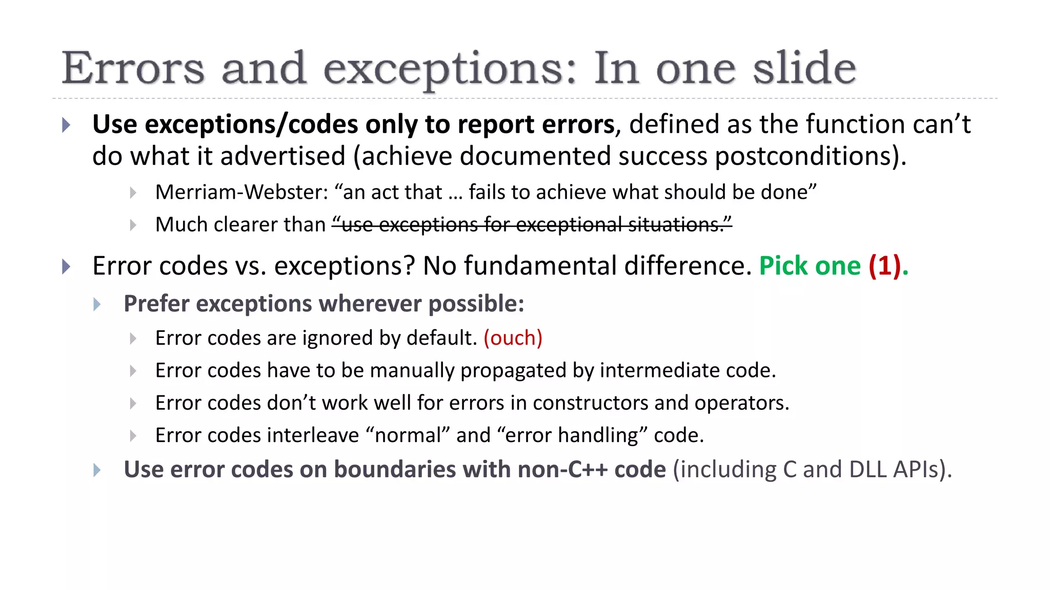  Use exceptions/codes only to report errors, defined as the function can’t
do what it advertised (achieve documented success postconditions).
 Merriam-Webster: “an act that … fails to achieve what should be done”
 Much clearer than “use exceptions for exceptional situations.”
 Error codes vs. exceptions? No fundamental difference. Pick one (1).
 Prefer exceptions wherever possible:
 Error codes are ignored by default. (ouch)
 Error codes have to be manually propagated by intermediate code.
 Error codes don’t work well for errors in constructors and operators.
 Error codes interleave “normal” and “error handling” code.
 Use error codes on boundaries with non-C++ code (including C and DLL APIs).
 