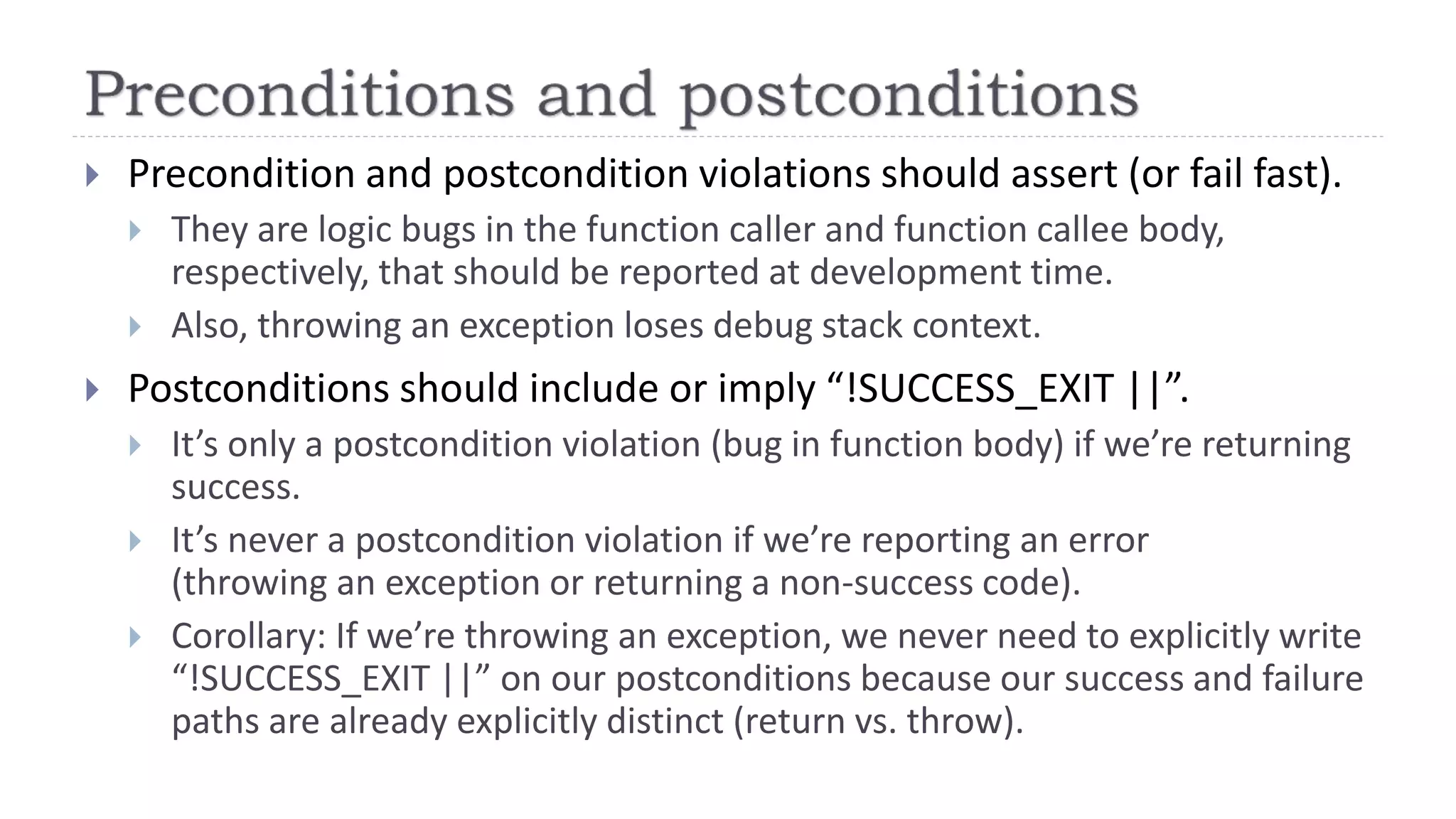  Precondition and postcondition violations should assert (or fail fast).
 They are logic bugs in the function caller and function callee body,
respectively, that should be reported at development time.
 Also, throwing an exception loses debug stack context.
 Postconditions should include or imply “!SUCCESS_EXIT ||”.
 It’s only a postcondition violation (bug in function body) if we’re returning
success.
 It’s never a postcondition violation if we’re reporting an error
(throwing an exception or returning a non-success code).
 Corollary: If we’re throwing an exception, we never need to explicitly write
“!SUCCESS_EXIT ||” on our postconditions because our success and failure
paths are already explicitly distinct (return vs. throw).
 