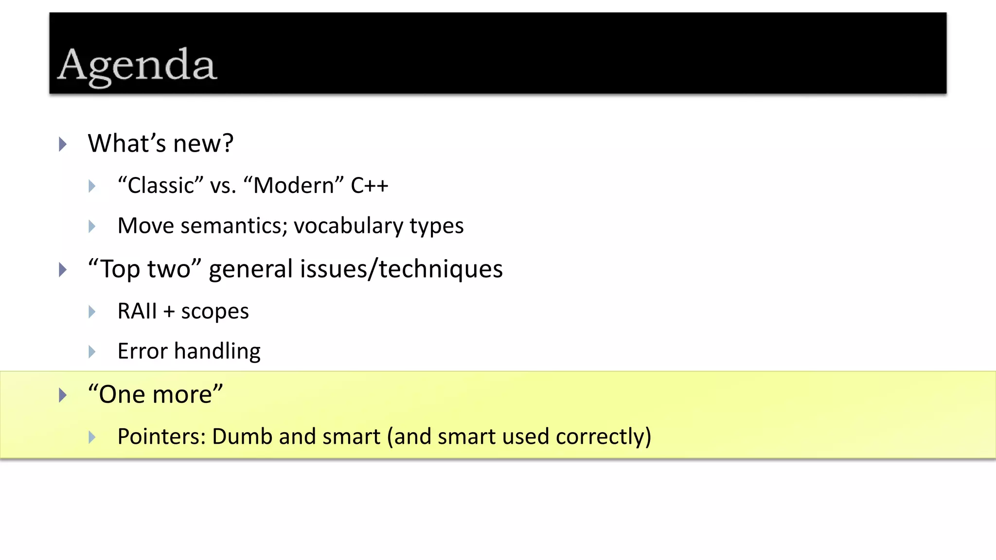  What’s new?
 “Classic” vs. “Modern” C++
 Move semantics; vocabulary types
 “Top two” general issues/techniques
 RAII + scopes
 Error handling
 “One more”
 Pointers: Dumb and smart (and smart used correctly)
 