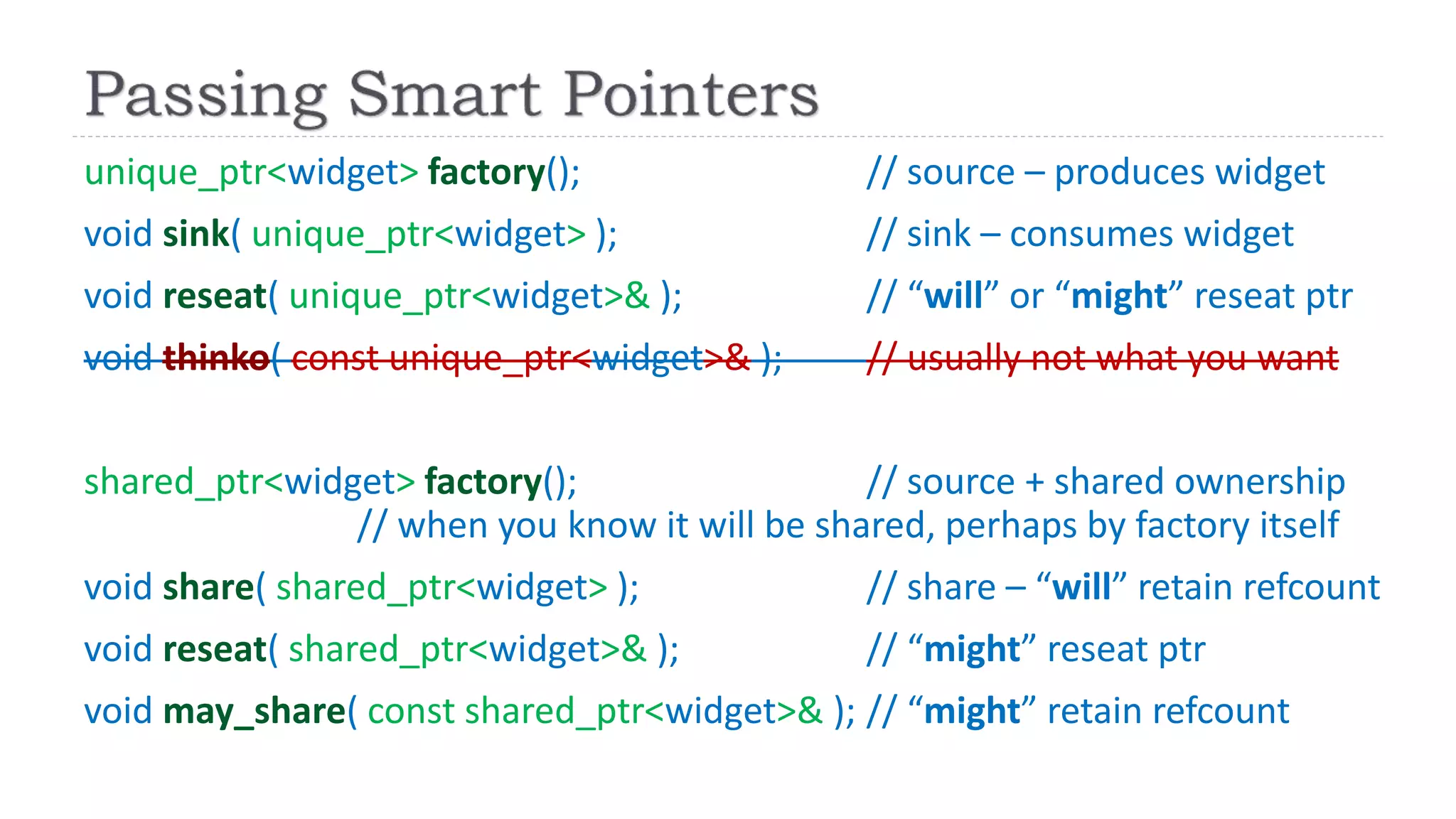 unique_ptr<widget> factory(); // source – produces widget
void sink( unique_ptr<widget> ); // sink – consumes widget
void reseat( unique_ptr<widget>& ); // “will” or “might” reseat ptr
void thinko( const unique_ptr<widget>& ); // usually not what you want
shared_ptr<widget> factory(); // source + shared ownership
// when you know it will be shared, perhaps by factory itself
void share( shared_ptr<widget> ); // share – “will” retain refcount
void reseat( shared_ptr<widget>& ); // “might” reseat ptr
void may_share( const shared_ptr<widget>& ); // “might” retain refcount
 