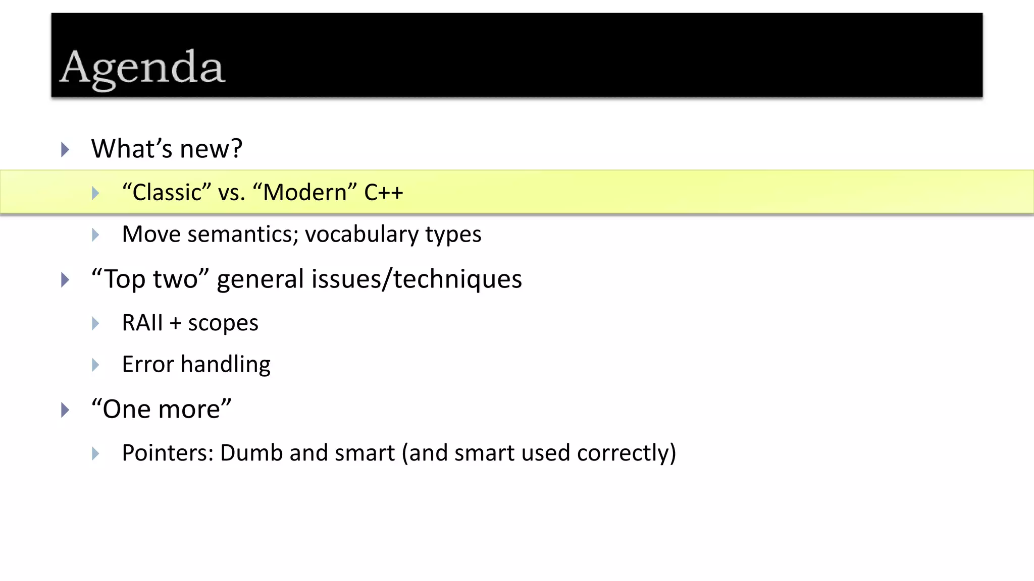  What’s new?
 “Classic” vs. “Modern” C++
 Move semantics; vocabulary types
 “Top two” general issues/techniques
 RAII + scopes
 Error handling
 “One more”
 Pointers: Dumb and smart (and smart used correctly)
 