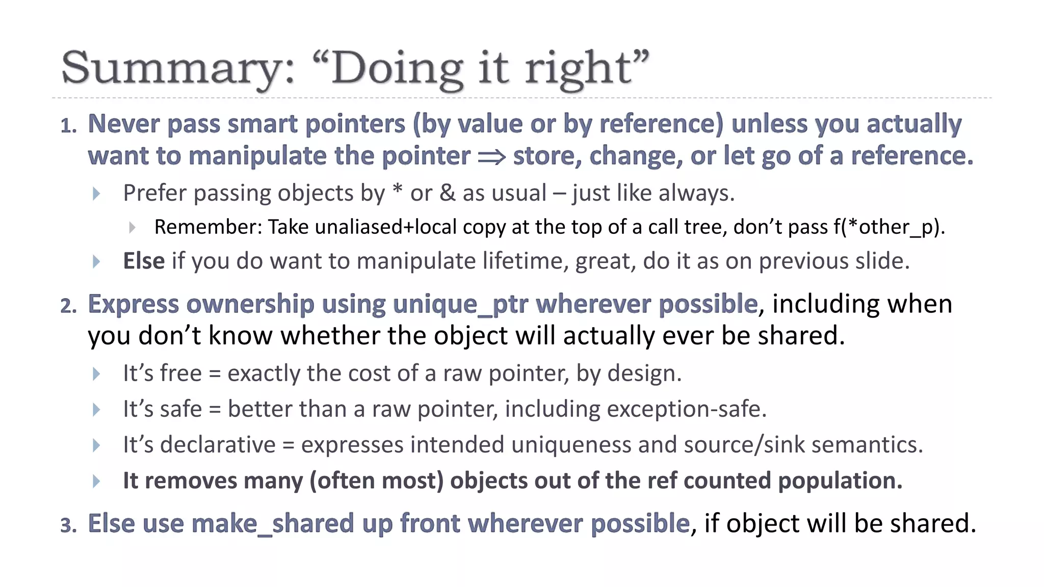 1. Never pass smart pointers (by value or by reference) unless you actually
want to manipulate the pointer  store, change, or let go of a reference.
 Prefer passing objects by * or & as usual – just like always.
 Remember: Take unaliased+local copy at the top of a call tree, don’t pass f(*other_p).
 Else if you do want to manipulate lifetime, great, do it as on previous slide.
2. Express ownership using unique_ptr wherever possible, including when
you don’t know whether the object will actually ever be shared.
 It’s free = exactly the cost of a raw pointer, by design.
 It’s safe = better than a raw pointer, including exception-safe.
 It’s declarative = expresses intended uniqueness and source/sink semantics.
 It removes many (often most) objects out of the ref counted population.
3. Else use make_shared up front wherever possible, if object will be shared.
 