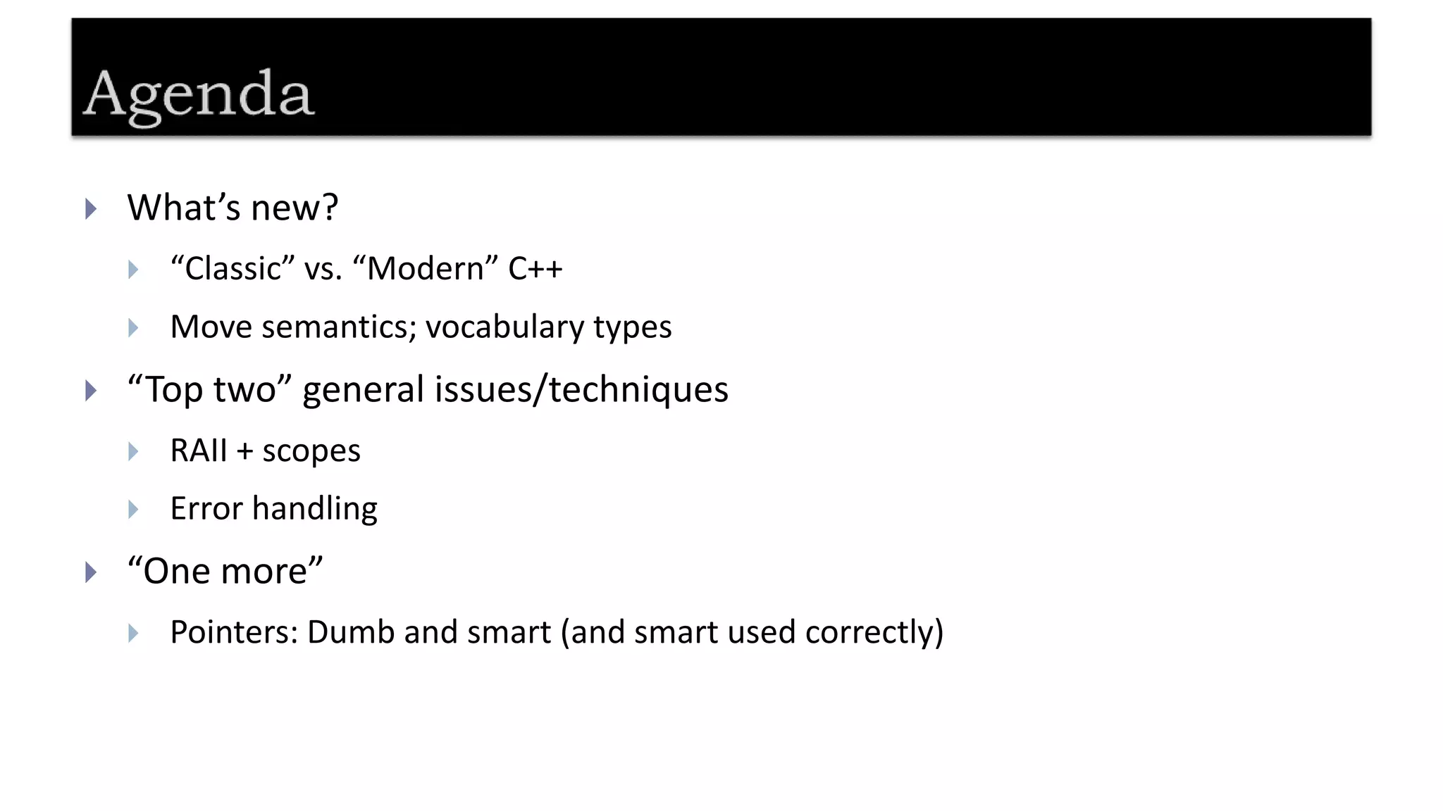  What’s new?
 “Classic” vs. “Modern” C++
 Move semantics; vocabulary types
 “Top two” general issues/techniques
 RAII + scopes
 Error handling
 “One more”
 Pointers: Dumb and smart (and smart used correctly)
 