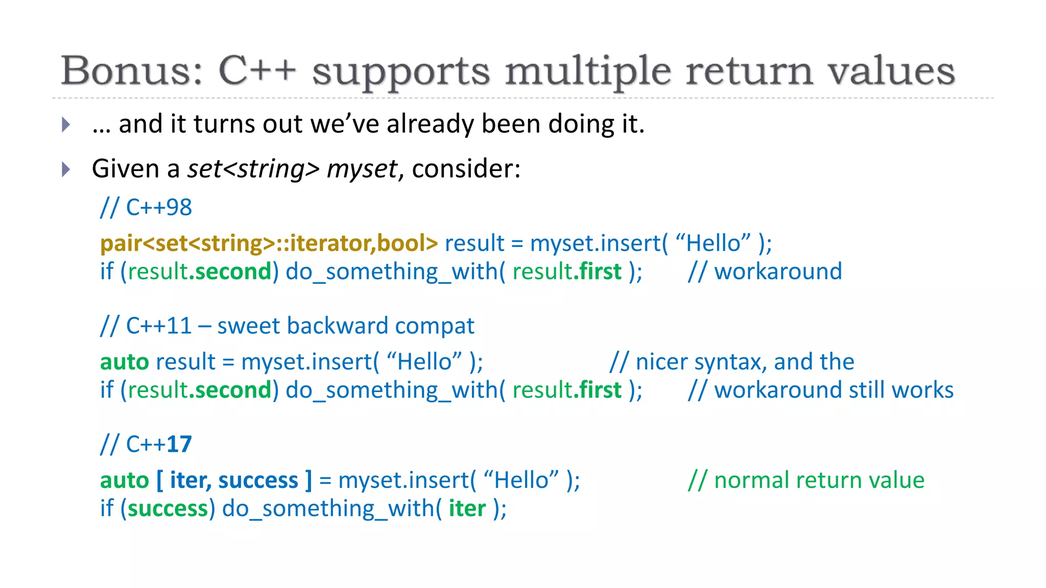  … and it turns out we’ve already been doing it.
 Given a set<string> myset, consider:
// C++98
pair<set<string>::iterator,bool> result = myset.insert( “Hello” );
if (result.second) do_something_with( result.first ); // workaround
// C++11 – sweet backward compat
auto result = myset.insert( “Hello” ); // nicer syntax, and the
if (result.second) do_something_with( result.first ); // workaround still works
// C++17
auto [ iter, success ] = myset.insert( “Hello” ); // normal return value
if (success) do_something_with( iter );
 