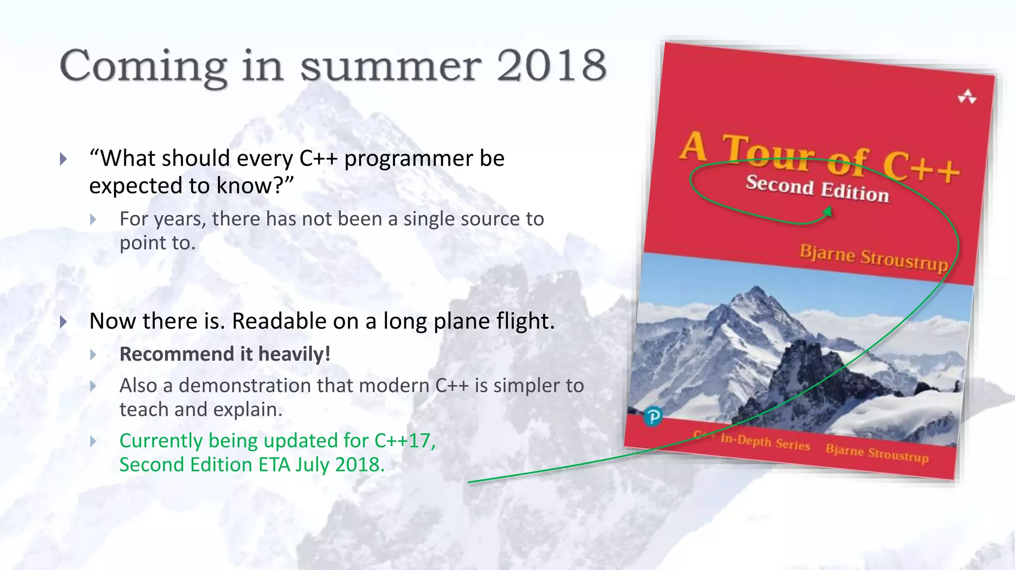  “What should every C++ programmer be
expected to know?”
 For years, there has not been a single source to
point to.
 Now there is. Readable on a long plane flight.
 Recommend it heavily!
 Also a demonstration that modern C++ is simpler to
teach and explain.
 Currently being updated for C++17,
Second Edition ETA July 2018.
 