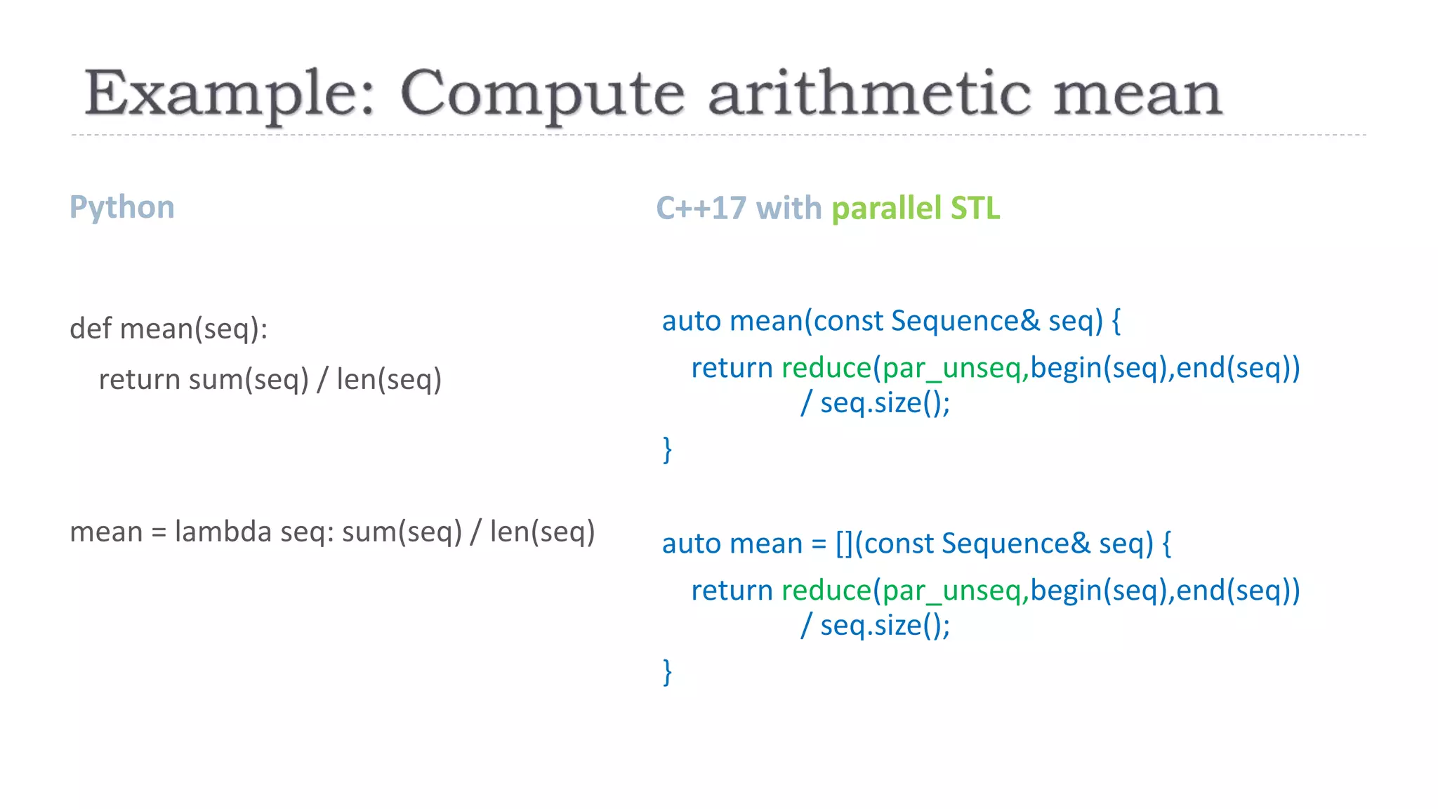 Python C++17 with parallel STL
def mean(seq):
return sum(seq) / len(seq)
mean = lambda seq: sum(seq) / len(seq)
auto mean(const Sequence& seq) {
return reduce(par_unseq,begin(seq),end(seq))
/ seq.size();
}
auto mean = [](const Sequence& seq) {
return reduce(par_unseq,begin(seq),end(seq))
/ seq.size();
}
 