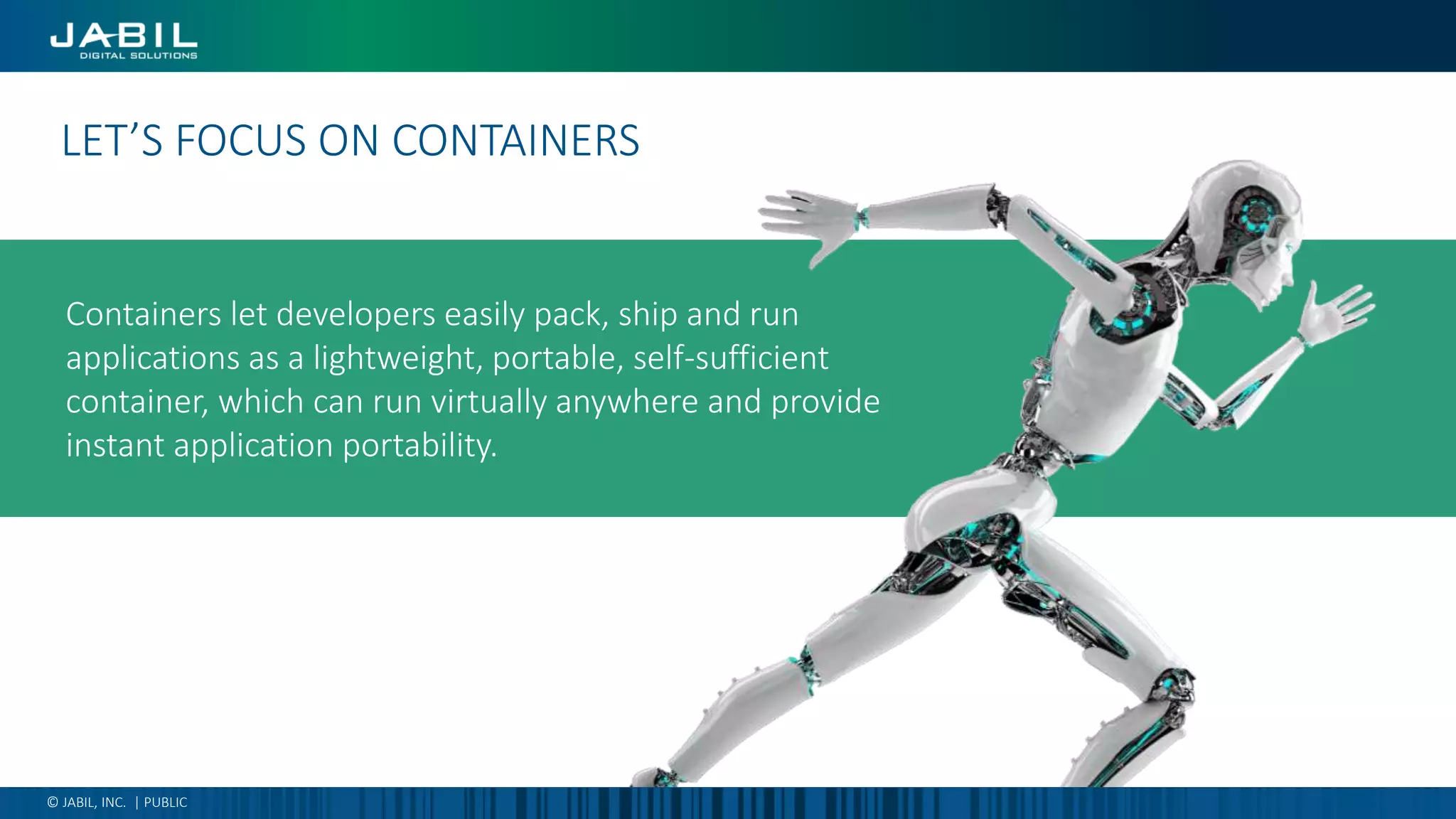 Containers let developers easily pack, ship and run
applications as a lightweight, portable, self-sufficient
container, which can run virtually anywhere and provide
instant application portability.
Digital transformation is…LET’S FOCUS ON CONTAINERS
© JABIL, INC. | PUBLIC
 