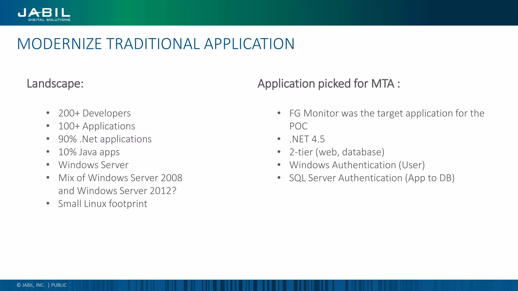 MODERNIZE TRADITIONAL APPLICATION
© JABIL, INC. | PUBLIC
Application picked for MTA :
• FG Monitor was the target application for the
POC
• .NET 4.5
• 2-tier (web, database)
• Windows Authentication (User)
• SQL Server Authentication (App to DB)
Landscape:
• 200+ Developers
• 100+ Applications
• 90% .Net applications
• 10% Java apps
• Windows Server
• Mix of Windows Server 2008
and Windows Server 2012?
• Small Linux footprint
 