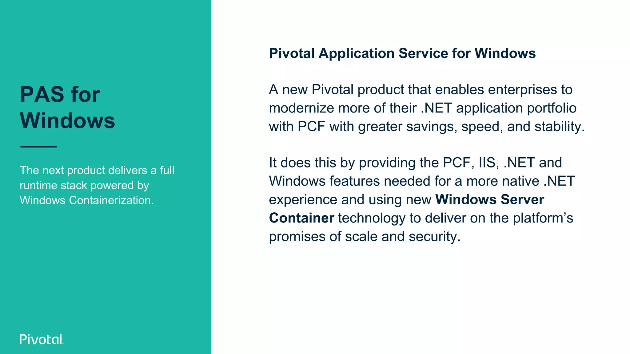 PAS for
Windows
The next product delivers a full
runtime stack powered by
Windows Containerization.
Pivotal Application Service for Windows
A new Pivotal product that enables enterprises to
modernize more of their .NET application portfolio
with PCF with greater savings, speed, and stability.
It does this by providing the PCF, IIS, .NET and
Windows features needed for a more native .NET
experience and using new Windows Server
Container technology to deliver on the platform’s
promises of scale and security.
 