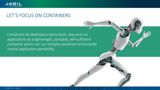 Containers let developers easily pack, ship and run
applications as a lightweight, portable, self-sufficient
container, which can run virtually anywhere and provide
instant application portability.
Digital transformation is…LET’S FOCUS ON CONTAINERS
© JABIL, INC. | PUBLIC
 