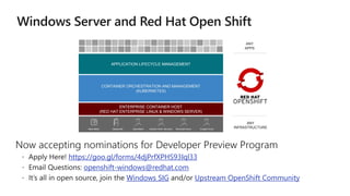 Now accepting nominations for Developer Preview Program
https://goo.gl/forms/4djPrfXPHS93Iql33
openshift-windows@redhat.com
Windows SIG Upstream OpenShift Community
APPLICATION LIFECYCLE MANAGEMENT
CONTAINER ORCHESTRATION AND MANAGEMENT
(KUBERNETES)
ENTERPRISE CONTAINER HOST
(RED HAT ENTERPRISE LINUX & WINDOWS SERVER)
ANY
APPS
Amazon Web Services Microsoft Azure Google CloudOpenStackDatacenterBare Metal
ANY
INFRASTRUCTURE
 