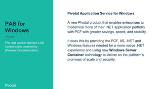 PAS for
Windows
The next product delivers a full
runtime stack powered by
Windows Containerization.
Pivotal Application Service for Windows
A new Pivotal product that enables enterprises to
modernize more of their .NET application portfolio
with PCF with greater savings, speed, and stability.
It does this by providing the PCF, IIS, .NET and
Windows features needed for a more native .NET
experience and using new Windows Server
Container technology to deliver on the platform’s
promises of scale and security.
 