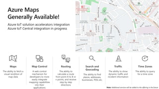 Time Zones
The ability to query
for a time zone
Note: Additional services will be added to the offering in the future
Maps
The ability to fetch a
visual rendition of
map data
Routing
The ability to
calculate a route
from point A to B or
n points, and receive
step by step
directions
Search and
Geocoding
The ability to find
places, addresses,
businesses, POIs etc.
Traffic
The ability to show
dynamic traffic and
incident information
Map Control
A web control
mechanism for
developers to more
easily integrate
mapping capabilities
into their
applications
Azure IoT solution accelerators integration
Azure IoT Central integration in progress
 